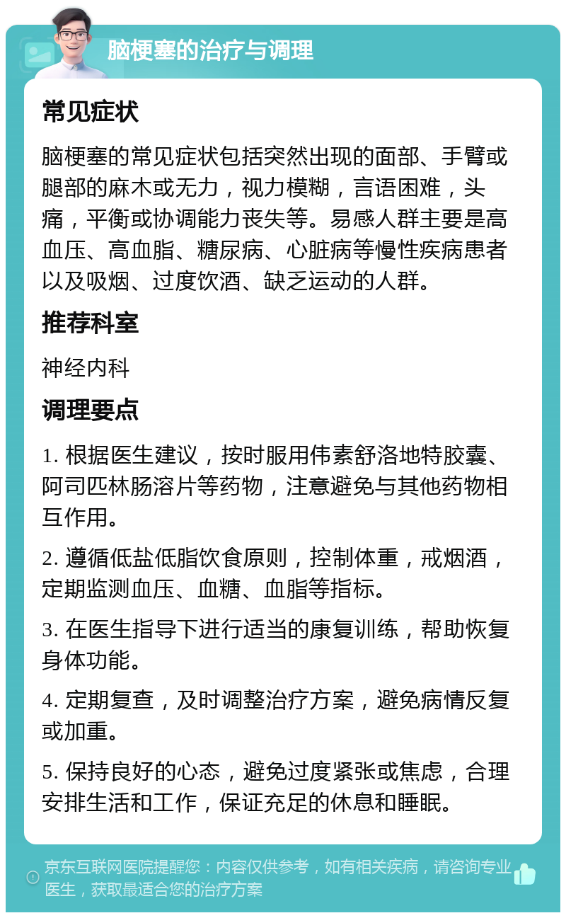 脑梗塞的治疗与调理 常见症状 脑梗塞的常见症状包括突然出现的面部、手臂或腿部的麻木或无力，视力模糊，言语困难，头痛，平衡或协调能力丧失等。易感人群主要是高血压、高血脂、糖尿病、心脏病等慢性疾病患者以及吸烟、过度饮酒、缺乏运动的人群。 推荐科室 神经内科 调理要点 1. 根据医生建议，按时服用伟素舒洛地特胶囊、阿司匹林肠溶片等药物，注意避免与其他药物相互作用。 2. 遵循低盐低脂饮食原则，控制体重，戒烟酒，定期监测血压、血糖、血脂等指标。 3. 在医生指导下进行适当的康复训练，帮助恢复身体功能。 4. 定期复查，及时调整治疗方案，避免病情反复或加重。 5. 保持良好的心态，避免过度紧张或焦虑，合理安排生活和工作，保证充足的休息和睡眠。