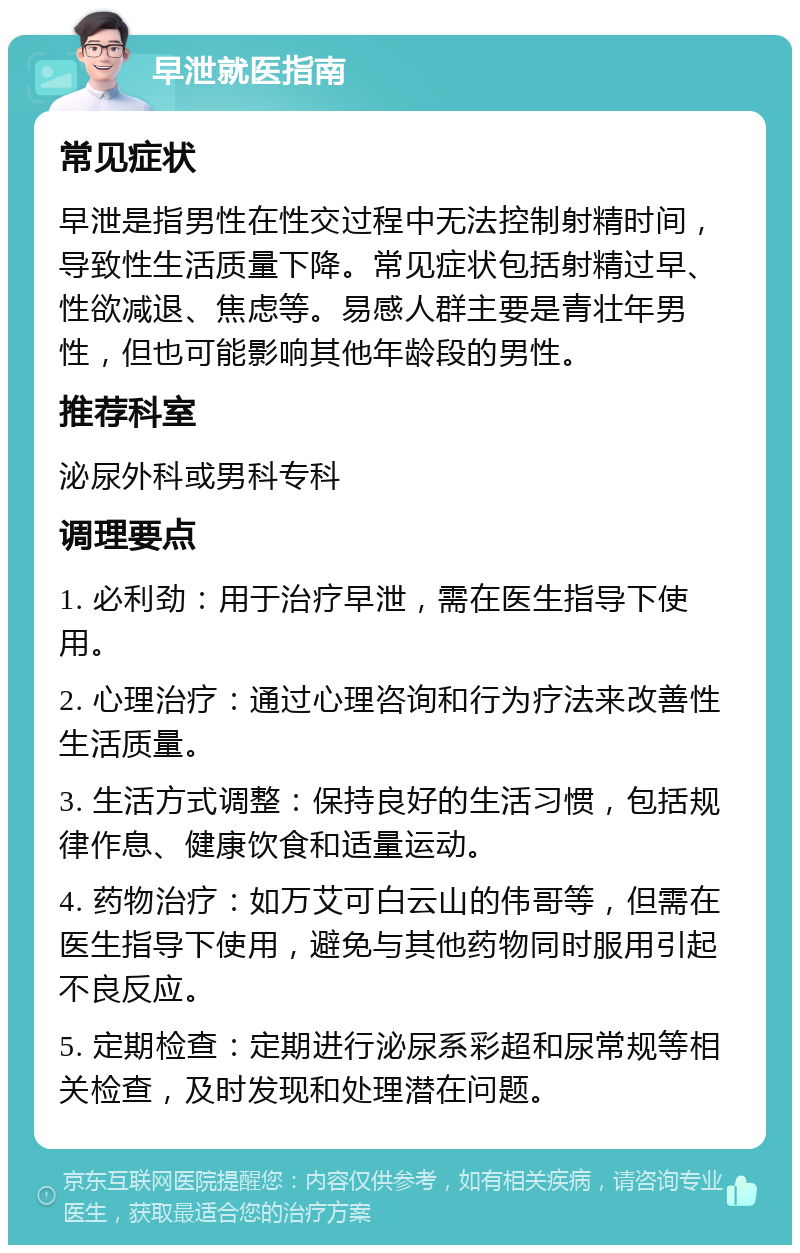 早泄就医指南 常见症状 早泄是指男性在性交过程中无法控制射精时间，导致性生活质量下降。常见症状包括射精过早、性欲减退、焦虑等。易感人群主要是青壮年男性，但也可能影响其他年龄段的男性。 推荐科室 泌尿外科或男科专科 调理要点 1. 必利劲：用于治疗早泄，需在医生指导下使用。 2. 心理治疗：通过心理咨询和行为疗法来改善性生活质量。 3. 生活方式调整：保持良好的生活习惯，包括规律作息、健康饮食和适量运动。 4. 药物治疗：如万艾可白云山的伟哥等，但需在医生指导下使用，避免与其他药物同时服用引起不良反应。 5. 定期检查：定期进行泌尿系彩超和尿常规等相关检查，及时发现和处理潜在问题。