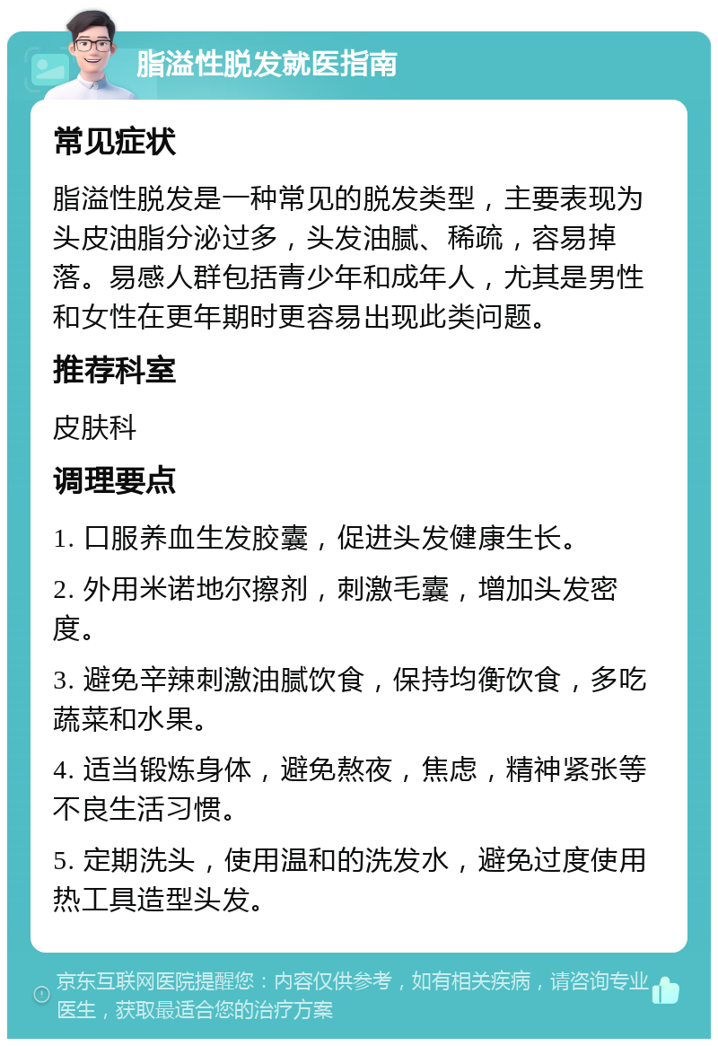 脂溢性脱发就医指南 常见症状 脂溢性脱发是一种常见的脱发类型，主要表现为头皮油脂分泌过多，头发油腻、稀疏，容易掉落。易感人群包括青少年和成年人，尤其是男性和女性在更年期时更容易出现此类问题。 推荐科室 皮肤科 调理要点 1. 口服养血生发胶囊，促进头发健康生长。 2. 外用米诺地尔擦剂，刺激毛囊，增加头发密度。 3. 避免辛辣刺激油腻饮食，保持均衡饮食，多吃蔬菜和水果。 4. 适当锻炼身体，避免熬夜，焦虑，精神紧张等不良生活习惯。 5. 定期洗头，使用温和的洗发水，避免过度使用热工具造型头发。