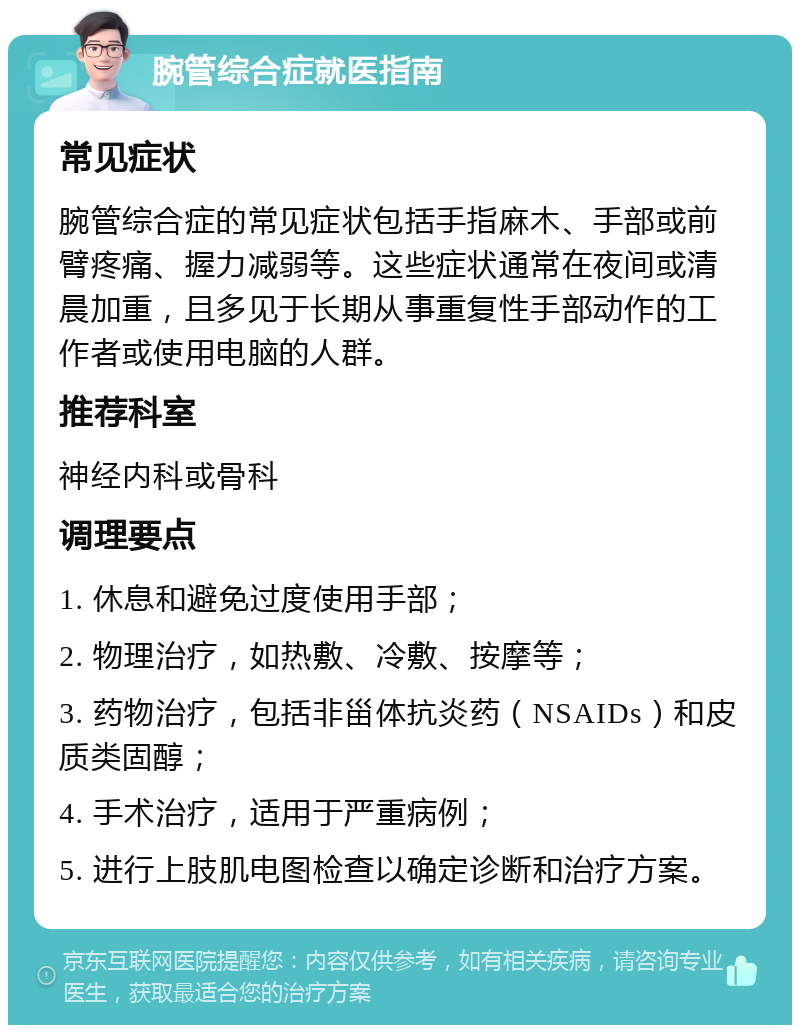 腕管综合症就医指南 常见症状 腕管综合症的常见症状包括手指麻木、手部或前臂疼痛、握力减弱等。这些症状通常在夜间或清晨加重，且多见于长期从事重复性手部动作的工作者或使用电脑的人群。 推荐科室 神经内科或骨科 调理要点 1. 休息和避免过度使用手部； 2. 物理治疗，如热敷、冷敷、按摩等； 3. 药物治疗，包括非甾体抗炎药（NSAIDs）和皮质类固醇； 4. 手术治疗，适用于严重病例； 5. 进行上肢肌电图检查以确定诊断和治疗方案。