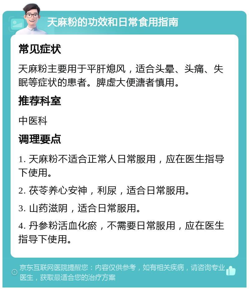 天麻粉的功效和日常食用指南 常见症状 天麻粉主要用于平肝熄风，适合头晕、头痛、失眠等症状的患者。脾虚大便溏者慎用。 推荐科室 中医科 调理要点 1. 天麻粉不适合正常人日常服用，应在医生指导下使用。 2. 茯苓养心安神，利尿，适合日常服用。 3. 山药滋阴，适合日常服用。 4. 丹参粉活血化瘀，不需要日常服用，应在医生指导下使用。