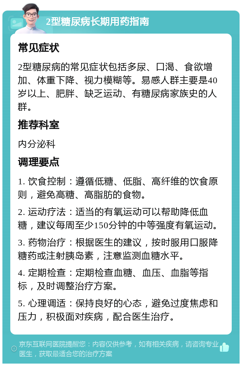 2型糖尿病长期用药指南 常见症状 2型糖尿病的常见症状包括多尿、口渴、食欲增加、体重下降、视力模糊等。易感人群主要是40岁以上、肥胖、缺乏运动、有糖尿病家族史的人群。 推荐科室 内分泌科 调理要点 1. 饮食控制：遵循低糖、低脂、高纤维的饮食原则，避免高糖、高脂肪的食物。 2. 运动疗法：适当的有氧运动可以帮助降低血糖，建议每周至少150分钟的中等强度有氧运动。 3. 药物治疗：根据医生的建议，按时服用口服降糖药或注射胰岛素，注意监测血糖水平。 4. 定期检查：定期检查血糖、血压、血脂等指标，及时调整治疗方案。 5. 心理调适：保持良好的心态，避免过度焦虑和压力，积极面对疾病，配合医生治疗。