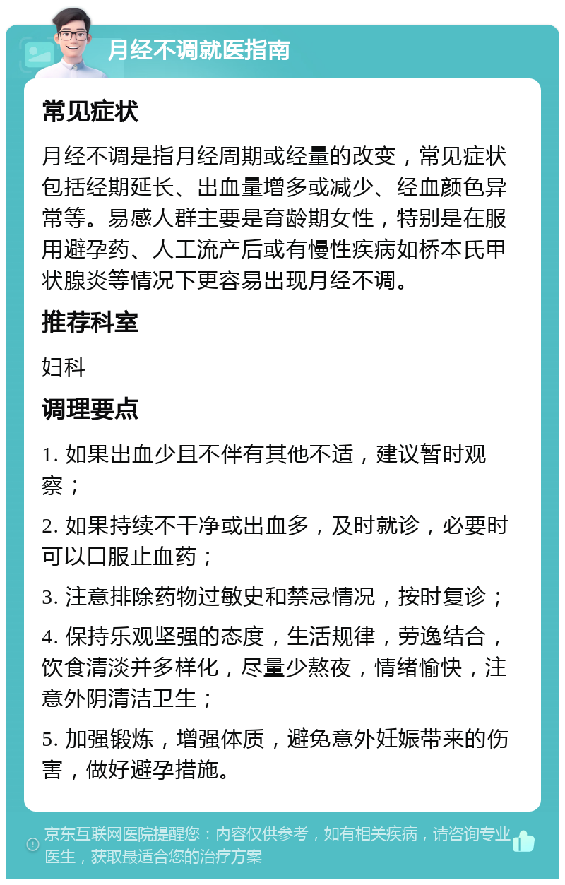 月经不调就医指南 常见症状 月经不调是指月经周期或经量的改变，常见症状包括经期延长、出血量增多或减少、经血颜色异常等。易感人群主要是育龄期女性，特别是在服用避孕药、人工流产后或有慢性疾病如桥本氏甲状腺炎等情况下更容易出现月经不调。 推荐科室 妇科 调理要点 1. 如果出血少且不伴有其他不适，建议暂时观察； 2. 如果持续不干净或出血多，及时就诊，必要时可以口服止血药； 3. 注意排除药物过敏史和禁忌情况，按时复诊； 4. 保持乐观坚强的态度，生活规律，劳逸结合，饮食清淡并多样化，尽量少熬夜，情绪愉快，注意外阴清洁卫生； 5. 加强锻炼，增强体质，避免意外妊娠带来的伤害，做好避孕措施。