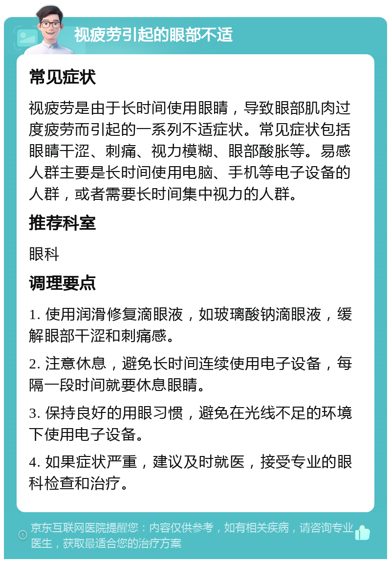 视疲劳引起的眼部不适 常见症状 视疲劳是由于长时间使用眼睛，导致眼部肌肉过度疲劳而引起的一系列不适症状。常见症状包括眼睛干涩、刺痛、视力模糊、眼部酸胀等。易感人群主要是长时间使用电脑、手机等电子设备的人群，或者需要长时间集中视力的人群。 推荐科室 眼科 调理要点 1. 使用润滑修复滴眼液，如玻璃酸钠滴眼液，缓解眼部干涩和刺痛感。 2. 注意休息，避免长时间连续使用电子设备，每隔一段时间就要休息眼睛。 3. 保持良好的用眼习惯，避免在光线不足的环境下使用电子设备。 4. 如果症状严重，建议及时就医，接受专业的眼科检查和治疗。