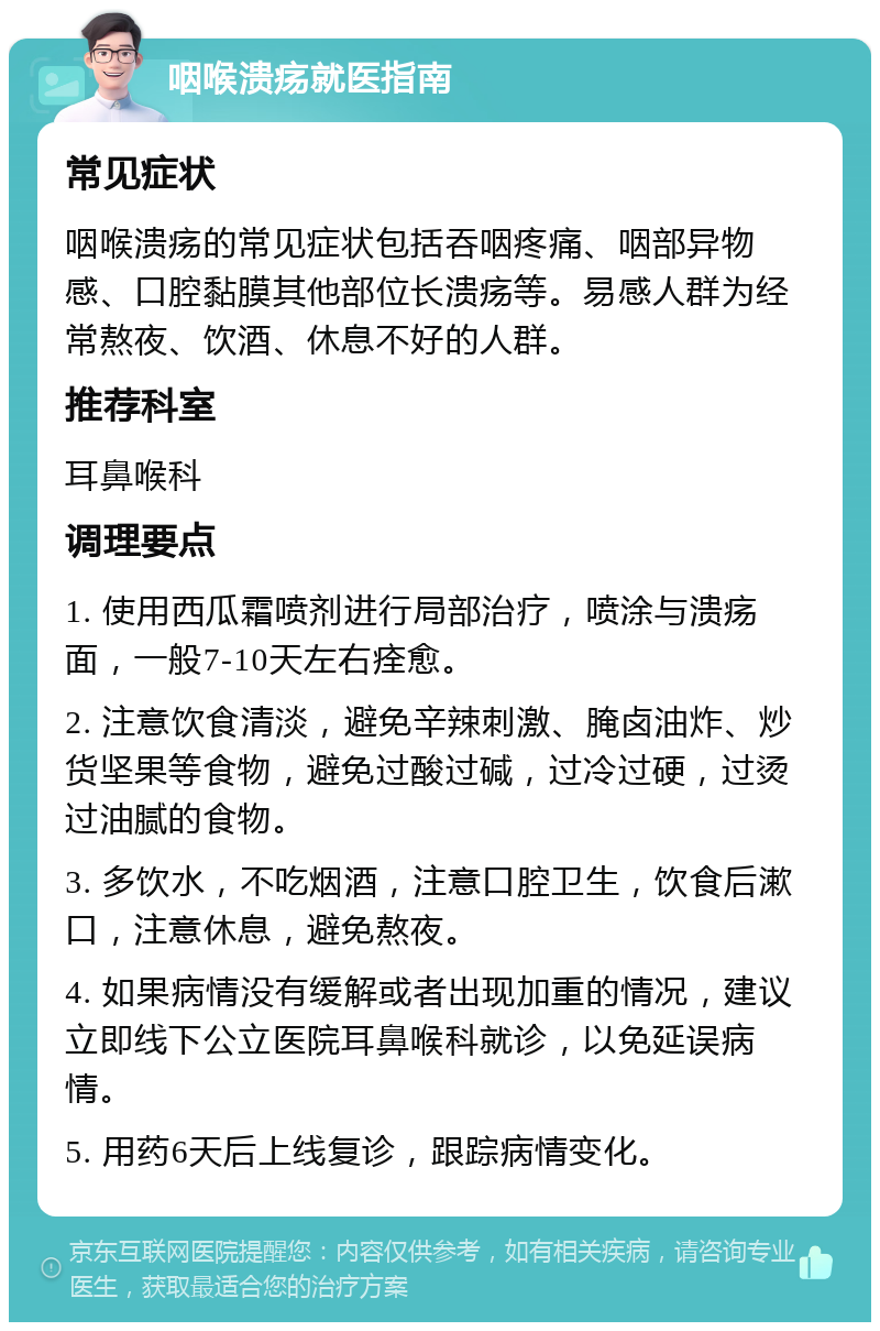 咽喉溃疡就医指南 常见症状 咽喉溃疡的常见症状包括吞咽疼痛、咽部异物感、口腔黏膜其他部位长溃疡等。易感人群为经常熬夜、饮酒、休息不好的人群。 推荐科室 耳鼻喉科 调理要点 1. 使用西瓜霜喷剂进行局部治疗，喷涂与溃疡面，一般7-10天左右痊愈。 2. 注意饮食清淡，避免辛辣刺激、腌卤油炸、炒货坚果等食物，避免过酸过碱，过冷过硬，过烫过油腻的食物。 3. 多饮水，不吃烟酒，注意口腔卫生，饮食后漱口，注意休息，避免熬夜。 4. 如果病情没有缓解或者出现加重的情况，建议立即线下公立医院耳鼻喉科就诊，以免延误病情。 5. 用药6天后上线复诊，跟踪病情变化。