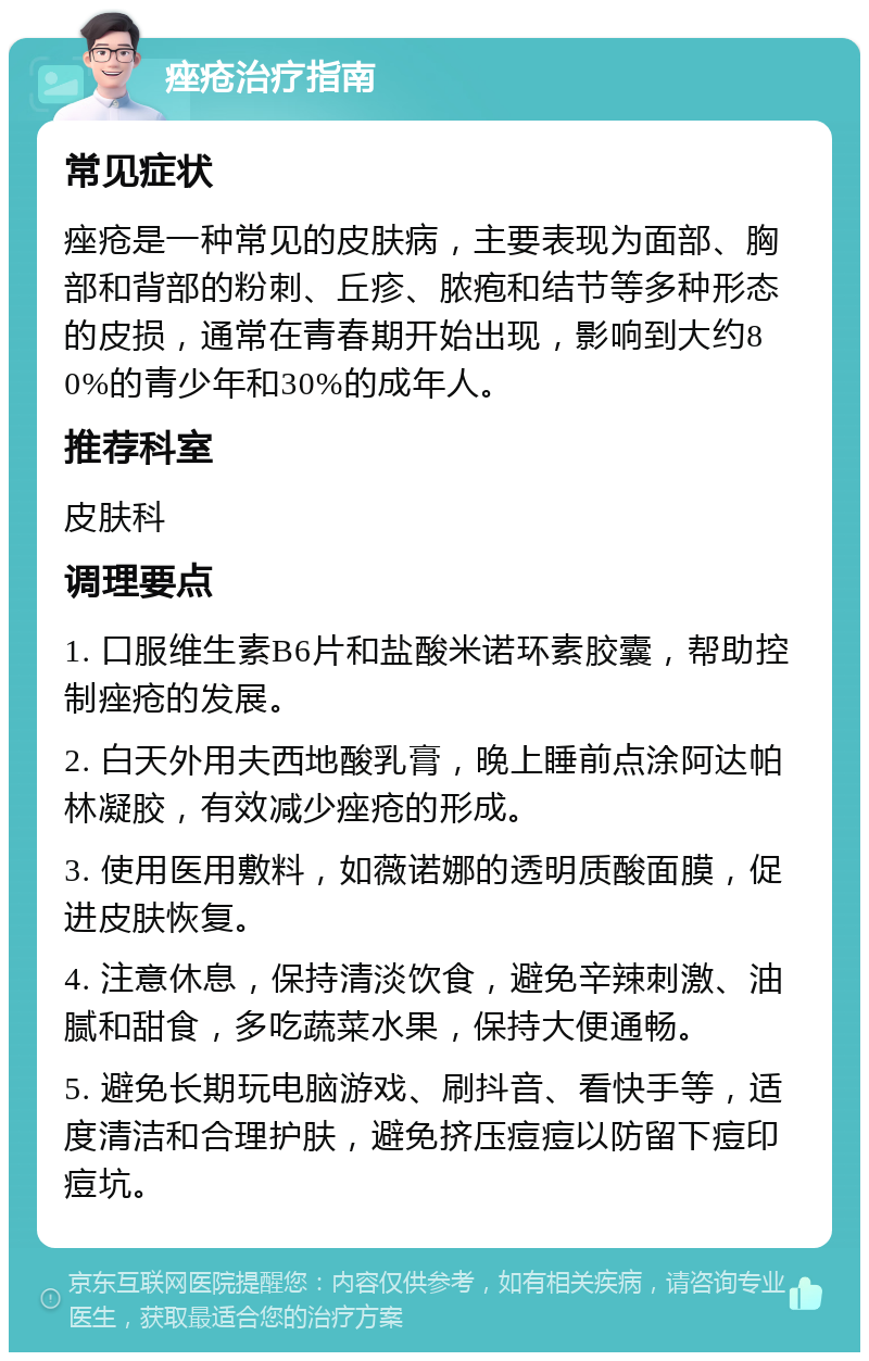 痤疮治疗指南 常见症状 痤疮是一种常见的皮肤病，主要表现为面部、胸部和背部的粉刺、丘疹、脓疱和结节等多种形态的皮损，通常在青春期开始出现，影响到大约80%的青少年和30%的成年人。 推荐科室 皮肤科 调理要点 1. 口服维生素B6片和盐酸米诺环素胶囊，帮助控制痤疮的发展。 2. 白天外用夫西地酸乳膏，晚上睡前点涂阿达帕林凝胶，有效减少痤疮的形成。 3. 使用医用敷料，如薇诺娜的透明质酸面膜，促进皮肤恢复。 4. 注意休息，保持清淡饮食，避免辛辣刺激、油腻和甜食，多吃蔬菜水果，保持大便通畅。 5. 避免长期玩电脑游戏、刷抖音、看快手等，适度清洁和合理护肤，避免挤压痘痘以防留下痘印痘坑。