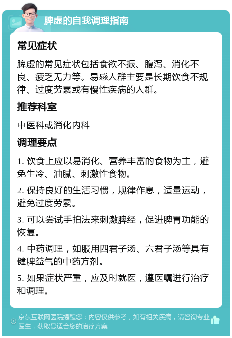 脾虚的自我调理指南 常见症状 脾虚的常见症状包括食欲不振、腹泻、消化不良、疲乏无力等。易感人群主要是长期饮食不规律、过度劳累或有慢性疾病的人群。 推荐科室 中医科或消化内科 调理要点 1. 饮食上应以易消化、营养丰富的食物为主，避免生冷、油腻、刺激性食物。 2. 保持良好的生活习惯，规律作息，适量运动，避免过度劳累。 3. 可以尝试手拍法来刺激脾经，促进脾胃功能的恢复。 4. 中药调理，如服用四君子汤、六君子汤等具有健脾益气的中药方剂。 5. 如果症状严重，应及时就医，遵医嘱进行治疗和调理。