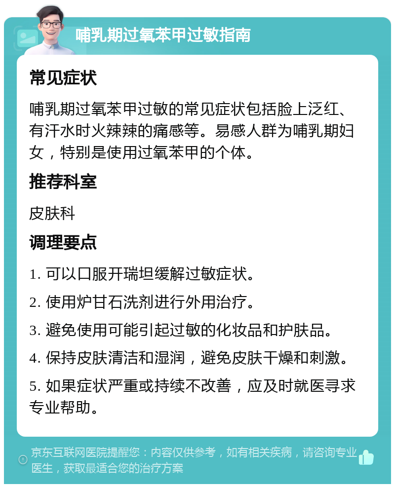 哺乳期过氧苯甲过敏指南 常见症状 哺乳期过氧苯甲过敏的常见症状包括脸上泛红、有汗水时火辣辣的痛感等。易感人群为哺乳期妇女，特别是使用过氧苯甲的个体。 推荐科室 皮肤科 调理要点 1. 可以口服开瑞坦缓解过敏症状。 2. 使用炉甘石洗剂进行外用治疗。 3. 避免使用可能引起过敏的化妆品和护肤品。 4. 保持皮肤清洁和湿润，避免皮肤干燥和刺激。 5. 如果症状严重或持续不改善，应及时就医寻求专业帮助。