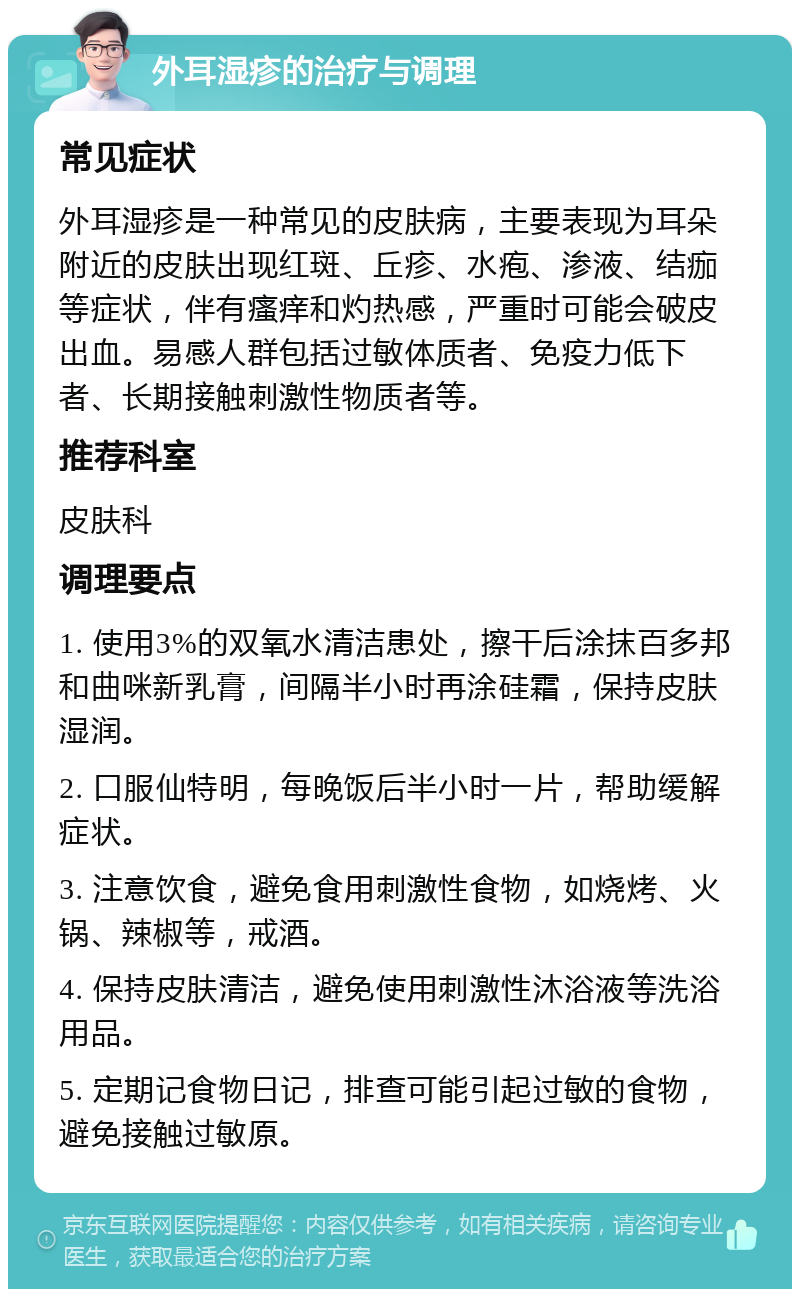 外耳湿疹的治疗与调理 常见症状 外耳湿疹是一种常见的皮肤病，主要表现为耳朵附近的皮肤出现红斑、丘疹、水疱、渗液、结痂等症状，伴有瘙痒和灼热感，严重时可能会破皮出血。易感人群包括过敏体质者、免疫力低下者、长期接触刺激性物质者等。 推荐科室 皮肤科 调理要点 1. 使用3%的双氧水清洁患处，擦干后涂抹百多邦和曲咪新乳膏，间隔半小时再涂硅霜，保持皮肤湿润。 2. 口服仙特明，每晚饭后半小时一片，帮助缓解症状。 3. 注意饮食，避免食用刺激性食物，如烧烤、火锅、辣椒等，戒酒。 4. 保持皮肤清洁，避免使用刺激性沐浴液等洗浴用品。 5. 定期记食物日记，排查可能引起过敏的食物，避免接触过敏原。