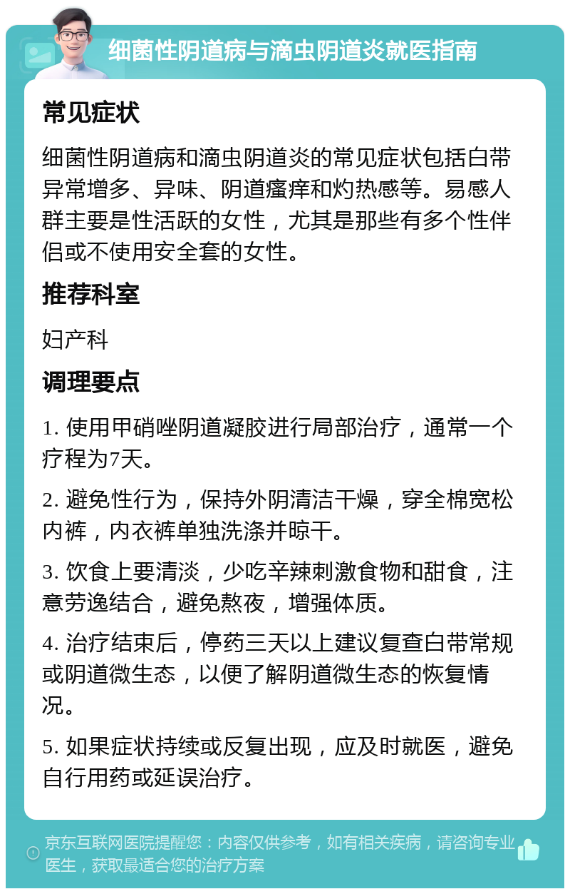 细菌性阴道病与滴虫阴道炎就医指南 常见症状 细菌性阴道病和滴虫阴道炎的常见症状包括白带异常增多、异味、阴道瘙痒和灼热感等。易感人群主要是性活跃的女性，尤其是那些有多个性伴侣或不使用安全套的女性。 推荐科室 妇产科 调理要点 1. 使用甲硝唑阴道凝胶进行局部治疗，通常一个疗程为7天。 2. 避免性行为，保持外阴清洁干燥，穿全棉宽松内裤，内衣裤单独洗涤并晾干。 3. 饮食上要清淡，少吃辛辣刺激食物和甜食，注意劳逸结合，避免熬夜，增强体质。 4. 治疗结束后，停药三天以上建议复查白带常规或阴道微生态，以便了解阴道微生态的恢复情况。 5. 如果症状持续或反复出现，应及时就医，避免自行用药或延误治疗。