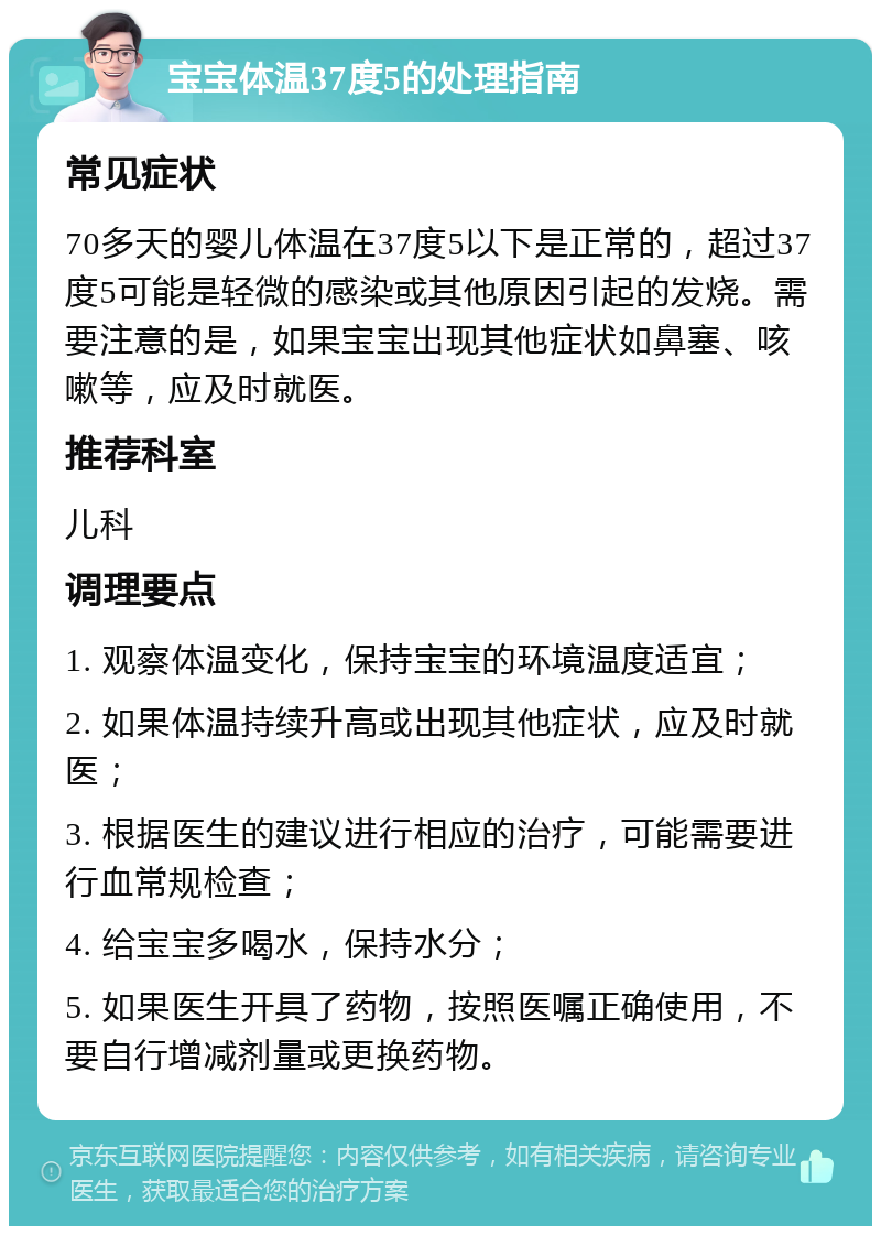 宝宝体温37度5的处理指南 常见症状 70多天的婴儿体温在37度5以下是正常的，超过37度5可能是轻微的感染或其他原因引起的发烧。需要注意的是，如果宝宝出现其他症状如鼻塞、咳嗽等，应及时就医。 推荐科室 儿科 调理要点 1. 观察体温变化，保持宝宝的环境温度适宜； 2. 如果体温持续升高或出现其他症状，应及时就医； 3. 根据医生的建议进行相应的治疗，可能需要进行血常规检查； 4. 给宝宝多喝水，保持水分； 5. 如果医生开具了药物，按照医嘱正确使用，不要自行增减剂量或更换药物。