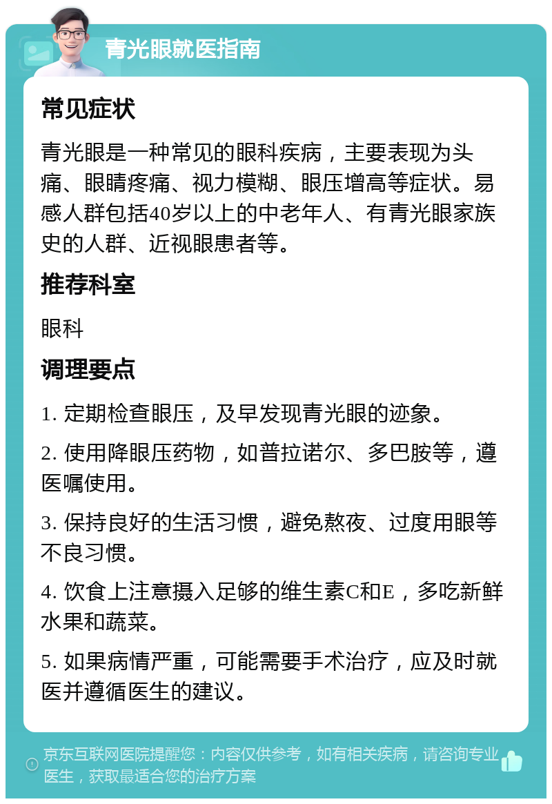 青光眼就医指南 常见症状 青光眼是一种常见的眼科疾病，主要表现为头痛、眼睛疼痛、视力模糊、眼压增高等症状。易感人群包括40岁以上的中老年人、有青光眼家族史的人群、近视眼患者等。 推荐科室 眼科 调理要点 1. 定期检查眼压，及早发现青光眼的迹象。 2. 使用降眼压药物，如普拉诺尔、多巴胺等，遵医嘱使用。 3. 保持良好的生活习惯，避免熬夜、过度用眼等不良习惯。 4. 饮食上注意摄入足够的维生素C和E，多吃新鲜水果和蔬菜。 5. 如果病情严重，可能需要手术治疗，应及时就医并遵循医生的建议。