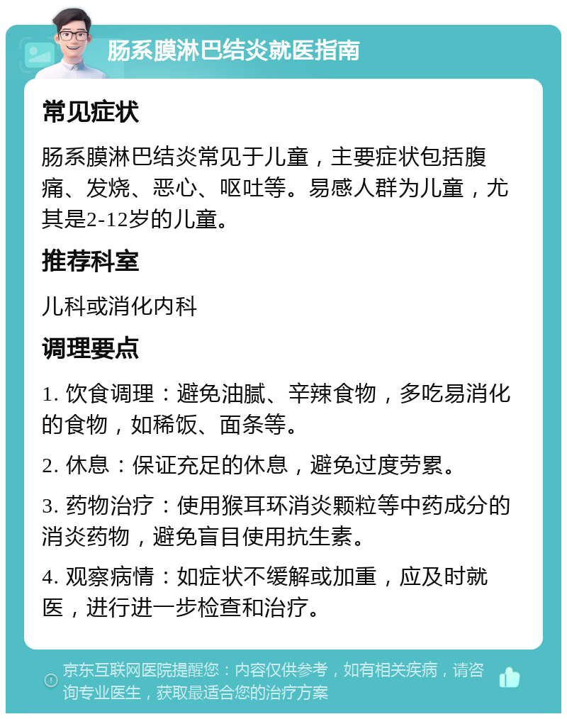 肠系膜淋巴结炎就医指南 常见症状 肠系膜淋巴结炎常见于儿童，主要症状包括腹痛、发烧、恶心、呕吐等。易感人群为儿童，尤其是2-12岁的儿童。 推荐科室 儿科或消化内科 调理要点 1. 饮食调理：避免油腻、辛辣食物，多吃易消化的食物，如稀饭、面条等。 2. 休息：保证充足的休息，避免过度劳累。 3. 药物治疗：使用猴耳环消炎颗粒等中药成分的消炎药物，避免盲目使用抗生素。 4. 观察病情：如症状不缓解或加重，应及时就医，进行进一步检查和治疗。