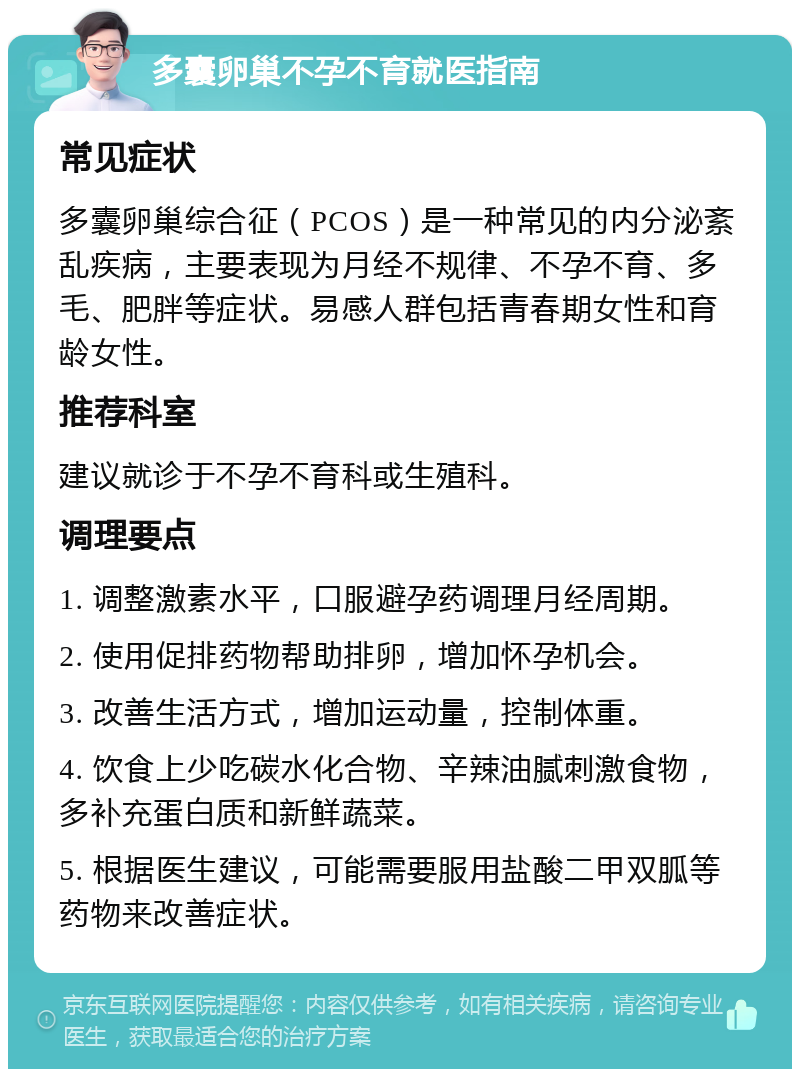 多囊卵巢不孕不育就医指南 常见症状 多囊卵巢综合征（PCOS）是一种常见的内分泌紊乱疾病，主要表现为月经不规律、不孕不育、多毛、肥胖等症状。易感人群包括青春期女性和育龄女性。 推荐科室 建议就诊于不孕不育科或生殖科。 调理要点 1. 调整激素水平，口服避孕药调理月经周期。 2. 使用促排药物帮助排卵，增加怀孕机会。 3. 改善生活方式，增加运动量，控制体重。 4. 饮食上少吃碳水化合物、辛辣油腻刺激食物，多补充蛋白质和新鲜蔬菜。 5. 根据医生建议，可能需要服用盐酸二甲双胍等药物来改善症状。