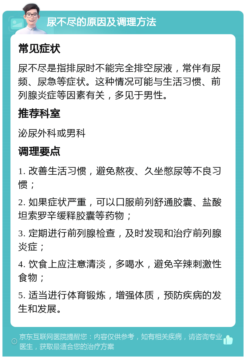 尿不尽的原因及调理方法 常见症状 尿不尽是指排尿时不能完全排空尿液，常伴有尿频、尿急等症状。这种情况可能与生活习惯、前列腺炎症等因素有关，多见于男性。 推荐科室 泌尿外科或男科 调理要点 1. 改善生活习惯，避免熬夜、久坐憋尿等不良习惯； 2. 如果症状严重，可以口服前列舒通胶囊、盐酸坦索罗辛缓释胶囊等药物； 3. 定期进行前列腺检查，及时发现和治疗前列腺炎症； 4. 饮食上应注意清淡，多喝水，避免辛辣刺激性食物； 5. 适当进行体育锻炼，增强体质，预防疾病的发生和发展。