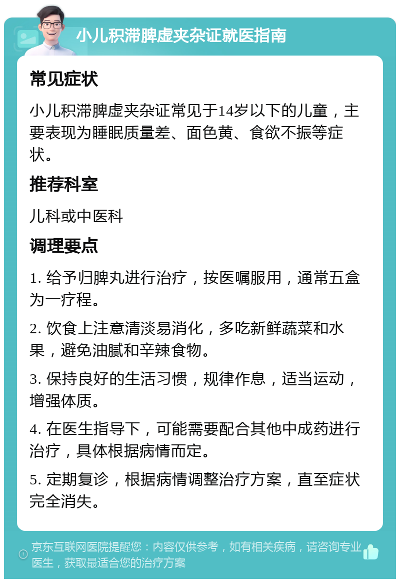 小儿积滞脾虚夹杂证就医指南 常见症状 小儿积滞脾虚夹杂证常见于14岁以下的儿童，主要表现为睡眠质量差、面色黄、食欲不振等症状。 推荐科室 儿科或中医科 调理要点 1. 给予归脾丸进行治疗，按医嘱服用，通常五盒为一疗程。 2. 饮食上注意清淡易消化，多吃新鲜蔬菜和水果，避免油腻和辛辣食物。 3. 保持良好的生活习惯，规律作息，适当运动，增强体质。 4. 在医生指导下，可能需要配合其他中成药进行治疗，具体根据病情而定。 5. 定期复诊，根据病情调整治疗方案，直至症状完全消失。