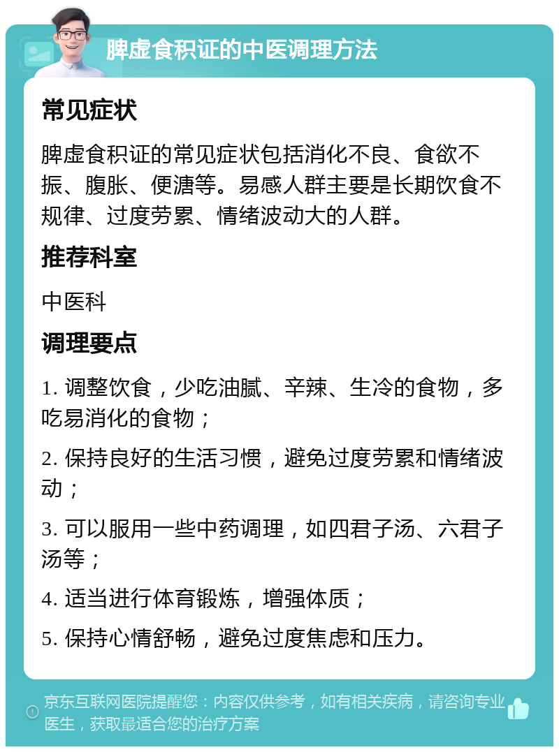 脾虚食积证的中医调理方法 常见症状 脾虚食积证的常见症状包括消化不良、食欲不振、腹胀、便溏等。易感人群主要是长期饮食不规律、过度劳累、情绪波动大的人群。 推荐科室 中医科 调理要点 1. 调整饮食，少吃油腻、辛辣、生冷的食物，多吃易消化的食物； 2. 保持良好的生活习惯，避免过度劳累和情绪波动； 3. 可以服用一些中药调理，如四君子汤、六君子汤等； 4. 适当进行体育锻炼，增强体质； 5. 保持心情舒畅，避免过度焦虑和压力。