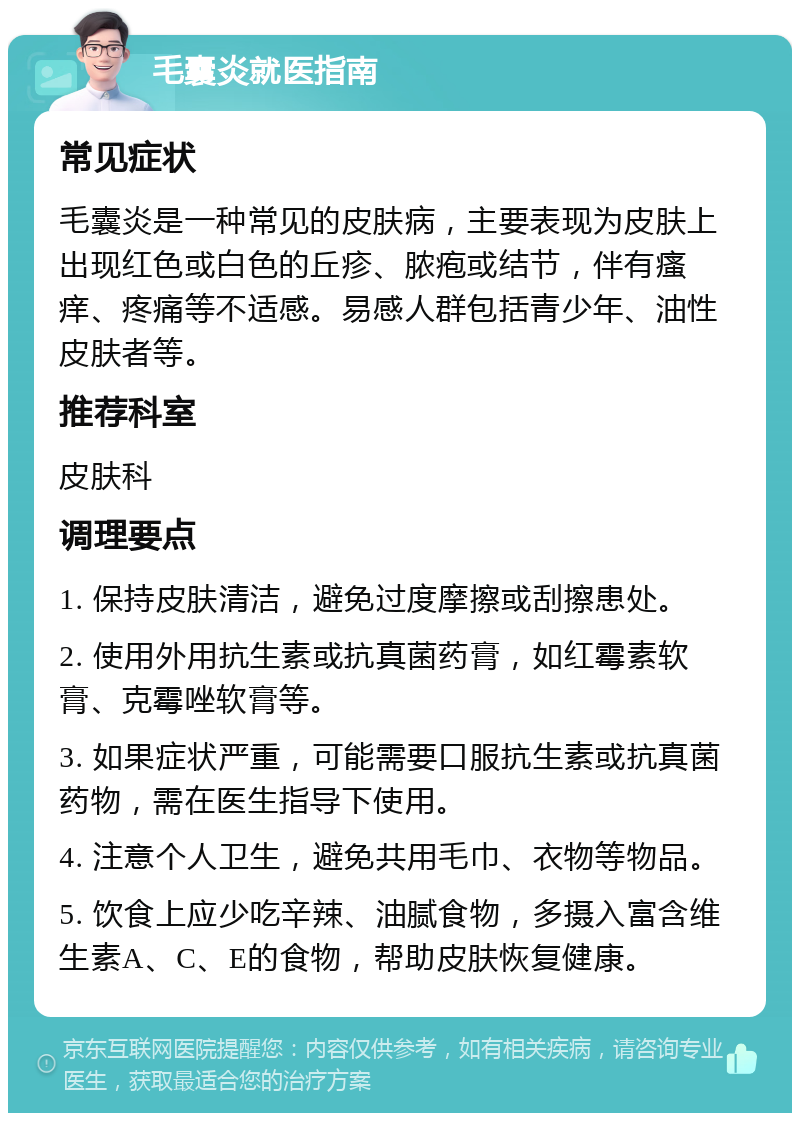 毛囊炎就医指南 常见症状 毛囊炎是一种常见的皮肤病，主要表现为皮肤上出现红色或白色的丘疹、脓疱或结节，伴有瘙痒、疼痛等不适感。易感人群包括青少年、油性皮肤者等。 推荐科室 皮肤科 调理要点 1. 保持皮肤清洁，避免过度摩擦或刮擦患处。 2. 使用外用抗生素或抗真菌药膏，如红霉素软膏、克霉唑软膏等。 3. 如果症状严重，可能需要口服抗生素或抗真菌药物，需在医生指导下使用。 4. 注意个人卫生，避免共用毛巾、衣物等物品。 5. 饮食上应少吃辛辣、油腻食物，多摄入富含维生素A、C、E的食物，帮助皮肤恢复健康。