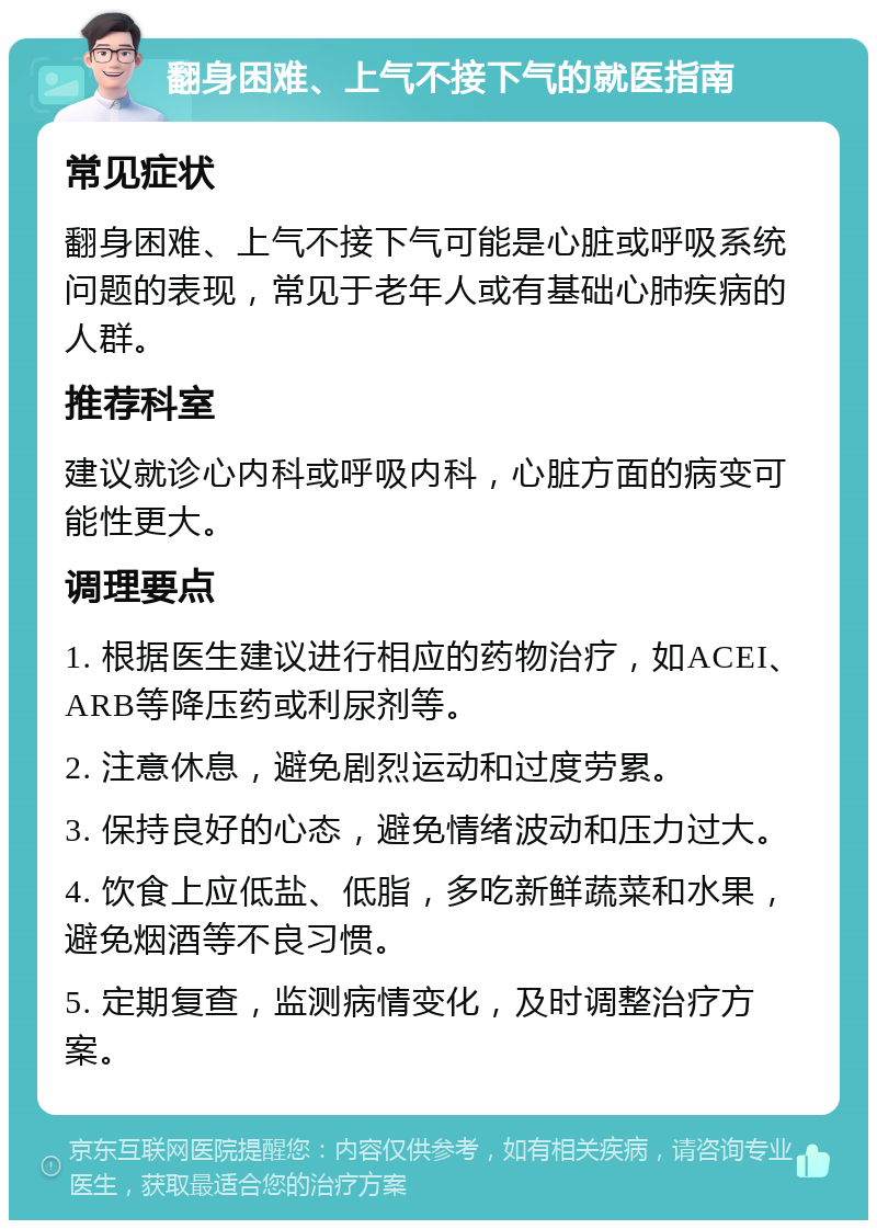 翻身困难、上气不接下气的就医指南 常见症状 翻身困难、上气不接下气可能是心脏或呼吸系统问题的表现，常见于老年人或有基础心肺疾病的人群。 推荐科室 建议就诊心内科或呼吸内科，心脏方面的病变可能性更大。 调理要点 1. 根据医生建议进行相应的药物治疗，如ACEI、ARB等降压药或利尿剂等。 2. 注意休息，避免剧烈运动和过度劳累。 3. 保持良好的心态，避免情绪波动和压力过大。 4. 饮食上应低盐、低脂，多吃新鲜蔬菜和水果，避免烟酒等不良习惯。 5. 定期复查，监测病情变化，及时调整治疗方案。