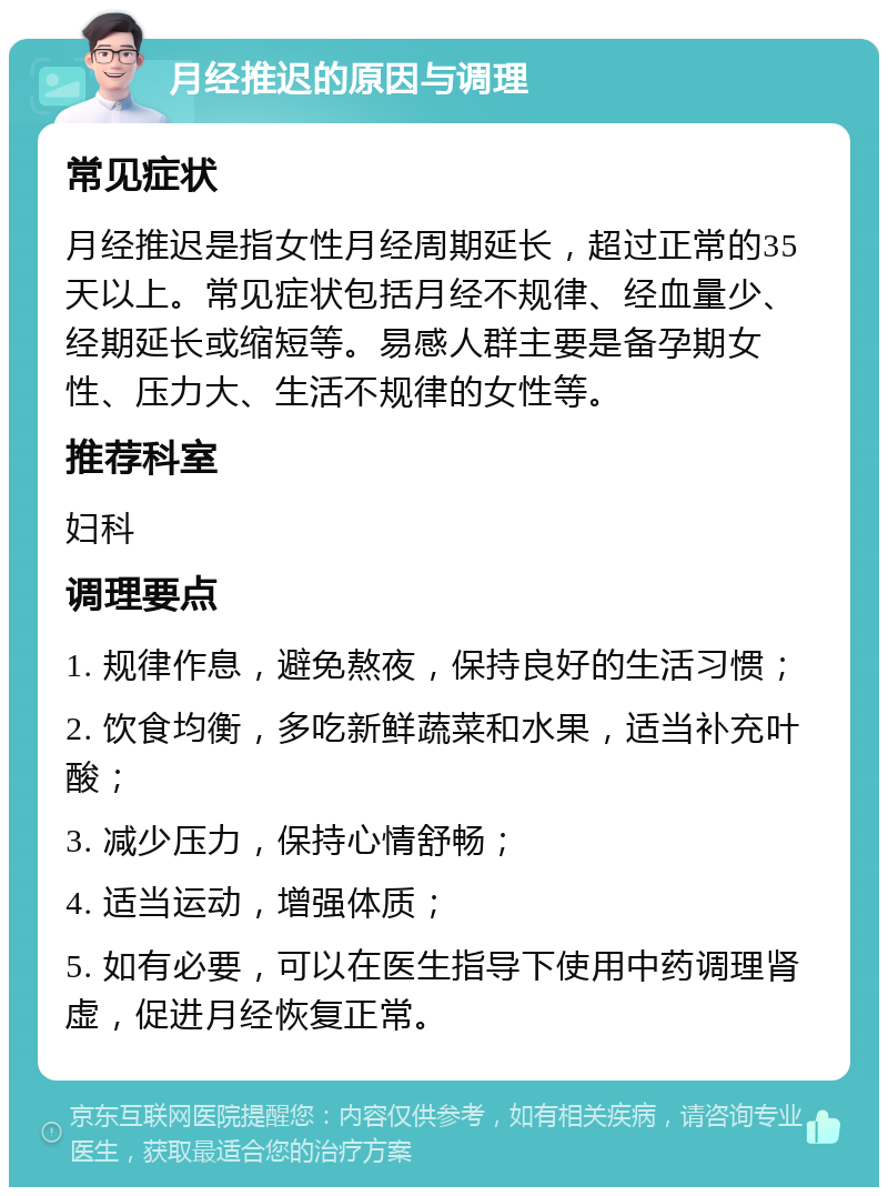 月经推迟的原因与调理 常见症状 月经推迟是指女性月经周期延长，超过正常的35天以上。常见症状包括月经不规律、经血量少、经期延长或缩短等。易感人群主要是备孕期女性、压力大、生活不规律的女性等。 推荐科室 妇科 调理要点 1. 规律作息，避免熬夜，保持良好的生活习惯； 2. 饮食均衡，多吃新鲜蔬菜和水果，适当补充叶酸； 3. 减少压力，保持心情舒畅； 4. 适当运动，增强体质； 5. 如有必要，可以在医生指导下使用中药调理肾虚，促进月经恢复正常。