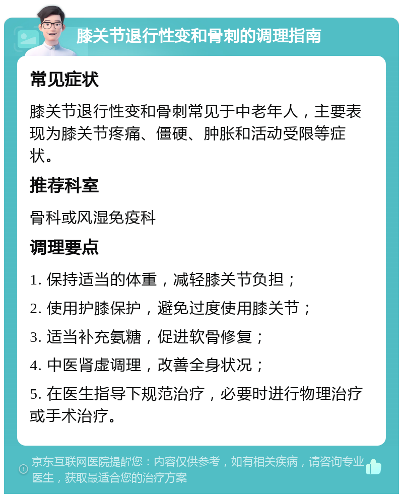 膝关节退行性变和骨刺的调理指南 常见症状 膝关节退行性变和骨刺常见于中老年人，主要表现为膝关节疼痛、僵硬、肿胀和活动受限等症状。 推荐科室 骨科或风湿免疫科 调理要点 1. 保持适当的体重，减轻膝关节负担； 2. 使用护膝保护，避免过度使用膝关节； 3. 适当补充氨糖，促进软骨修复； 4. 中医肾虚调理，改善全身状况； 5. 在医生指导下规范治疗，必要时进行物理治疗或手术治疗。