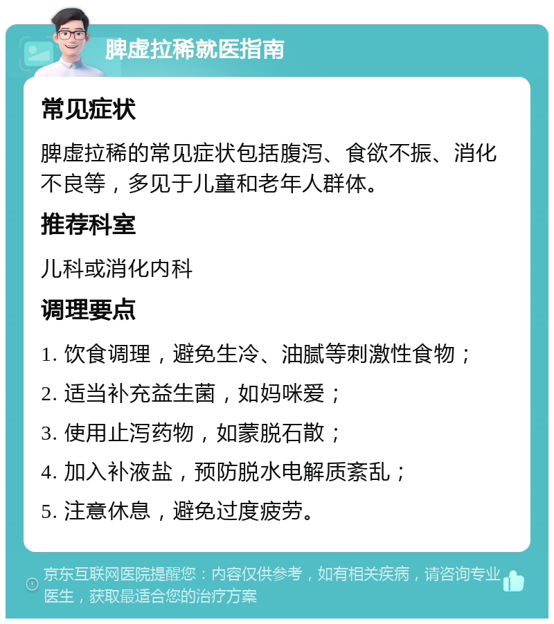 脾虚拉稀就医指南 常见症状 脾虚拉稀的常见症状包括腹泻、食欲不振、消化不良等，多见于儿童和老年人群体。 推荐科室 儿科或消化内科 调理要点 1. 饮食调理，避免生冷、油腻等刺激性食物； 2. 适当补充益生菌，如妈咪爱； 3. 使用止泻药物，如蒙脱石散； 4. 加入补液盐，预防脱水电解质紊乱； 5. 注意休息，避免过度疲劳。