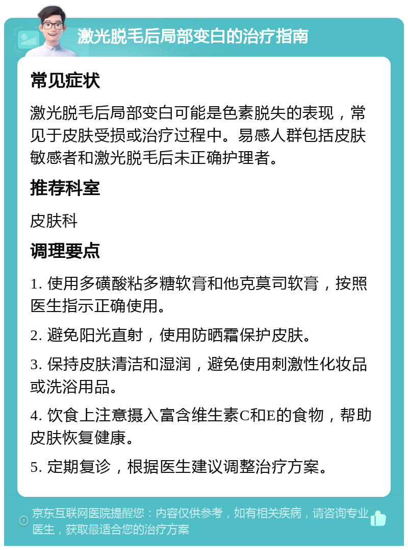 激光脱毛后局部变白的治疗指南 常见症状 激光脱毛后局部变白可能是色素脱失的表现，常见于皮肤受损或治疗过程中。易感人群包括皮肤敏感者和激光脱毛后未正确护理者。 推荐科室 皮肤科 调理要点 1. 使用多磺酸粘多糖软膏和他克莫司软膏，按照医生指示正确使用。 2. 避免阳光直射，使用防晒霜保护皮肤。 3. 保持皮肤清洁和湿润，避免使用刺激性化妆品或洗浴用品。 4. 饮食上注意摄入富含维生素C和E的食物，帮助皮肤恢复健康。 5. 定期复诊，根据医生建议调整治疗方案。