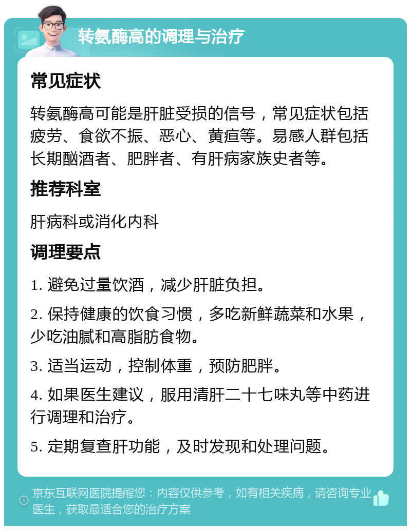 转氨酶高的调理与治疗 常见症状 转氨酶高可能是肝脏受损的信号，常见症状包括疲劳、食欲不振、恶心、黄疸等。易感人群包括长期酗酒者、肥胖者、有肝病家族史者等。 推荐科室 肝病科或消化内科 调理要点 1. 避免过量饮酒，减少肝脏负担。 2. 保持健康的饮食习惯，多吃新鲜蔬菜和水果，少吃油腻和高脂肪食物。 3. 适当运动，控制体重，预防肥胖。 4. 如果医生建议，服用清肝二十七味丸等中药进行调理和治疗。 5. 定期复查肝功能，及时发现和处理问题。