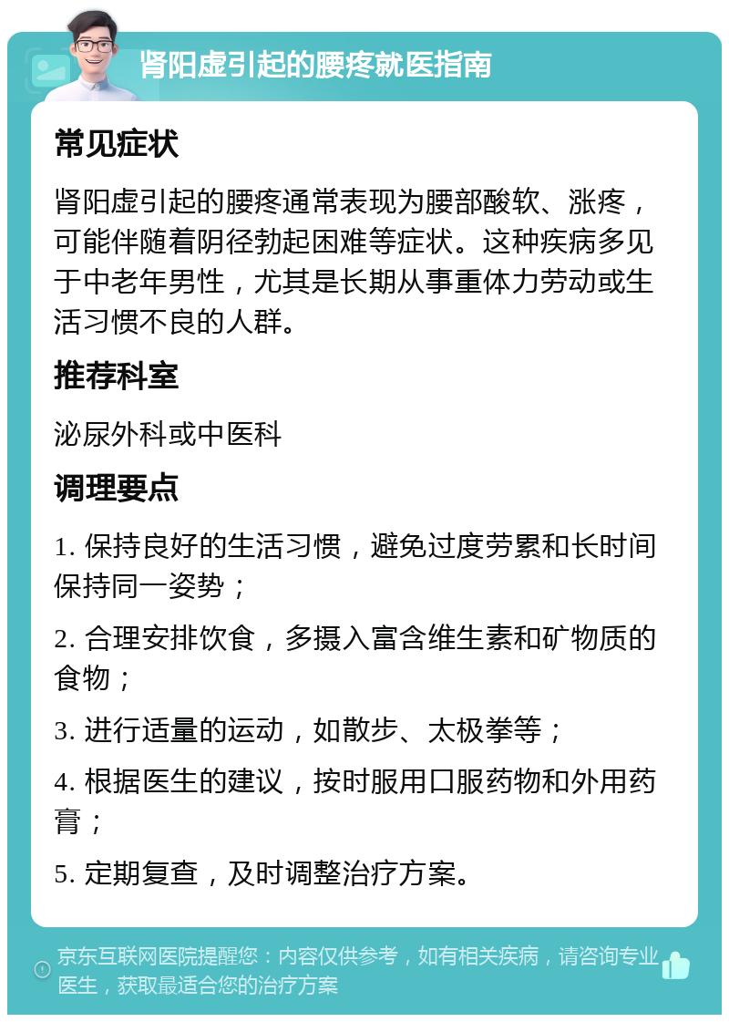 肾阳虚引起的腰疼就医指南 常见症状 肾阳虚引起的腰疼通常表现为腰部酸软、涨疼，可能伴随着阴径勃起困难等症状。这种疾病多见于中老年男性，尤其是长期从事重体力劳动或生活习惯不良的人群。 推荐科室 泌尿外科或中医科 调理要点 1. 保持良好的生活习惯，避免过度劳累和长时间保持同一姿势； 2. 合理安排饮食，多摄入富含维生素和矿物质的食物； 3. 进行适量的运动，如散步、太极拳等； 4. 根据医生的建议，按时服用口服药物和外用药膏； 5. 定期复查，及时调整治疗方案。