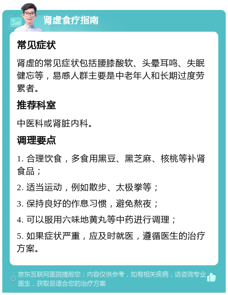 肾虚食疗指南 常见症状 肾虚的常见症状包括腰膝酸软、头晕耳鸣、失眠健忘等，易感人群主要是中老年人和长期过度劳累者。 推荐科室 中医科或肾脏内科。 调理要点 1. 合理饮食，多食用黑豆、黑芝麻、核桃等补肾食品； 2. 适当运动，例如散步、太极拳等； 3. 保持良好的作息习惯，避免熬夜； 4. 可以服用六味地黄丸等中药进行调理； 5. 如果症状严重，应及时就医，遵循医生的治疗方案。