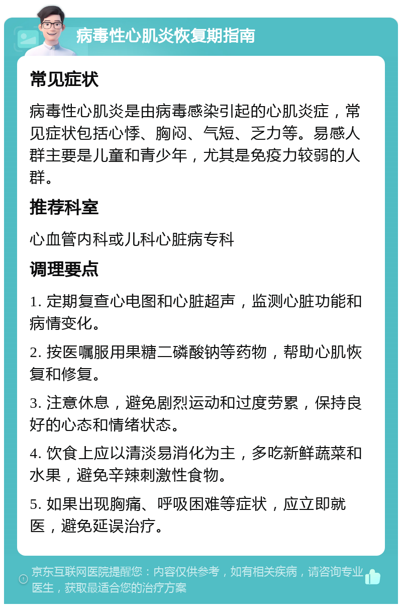 病毒性心肌炎恢复期指南 常见症状 病毒性心肌炎是由病毒感染引起的心肌炎症，常见症状包括心悸、胸闷、气短、乏力等。易感人群主要是儿童和青少年，尤其是免疫力较弱的人群。 推荐科室 心血管内科或儿科心脏病专科 调理要点 1. 定期复查心电图和心脏超声，监测心脏功能和病情变化。 2. 按医嘱服用果糖二磷酸钠等药物，帮助心肌恢复和修复。 3. 注意休息，避免剧烈运动和过度劳累，保持良好的心态和情绪状态。 4. 饮食上应以清淡易消化为主，多吃新鲜蔬菜和水果，避免辛辣刺激性食物。 5. 如果出现胸痛、呼吸困难等症状，应立即就医，避免延误治疗。