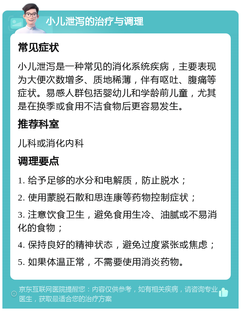 小儿泄泻的治疗与调理 常见症状 小儿泄泻是一种常见的消化系统疾病，主要表现为大便次数增多、质地稀薄，伴有呕吐、腹痛等症状。易感人群包括婴幼儿和学龄前儿童，尤其是在换季或食用不洁食物后更容易发生。 推荐科室 儿科或消化内科 调理要点 1. 给予足够的水分和电解质，防止脱水； 2. 使用蒙脱石散和思连康等药物控制症状； 3. 注意饮食卫生，避免食用生冷、油腻或不易消化的食物； 4. 保持良好的精神状态，避免过度紧张或焦虑； 5. 如果体温正常，不需要使用消炎药物。