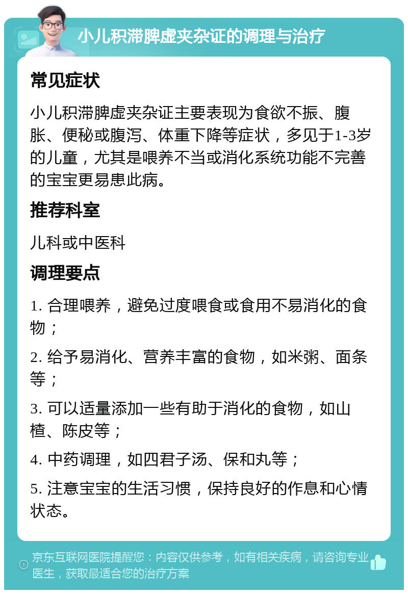 小儿积滞脾虚夹杂证的调理与治疗 常见症状 小儿积滞脾虚夹杂证主要表现为食欲不振、腹胀、便秘或腹泻、体重下降等症状，多见于1-3岁的儿童，尤其是喂养不当或消化系统功能不完善的宝宝更易患此病。 推荐科室 儿科或中医科 调理要点 1. 合理喂养，避免过度喂食或食用不易消化的食物； 2. 给予易消化、营养丰富的食物，如米粥、面条等； 3. 可以适量添加一些有助于消化的食物，如山楂、陈皮等； 4. 中药调理，如四君子汤、保和丸等； 5. 注意宝宝的生活习惯，保持良好的作息和心情状态。