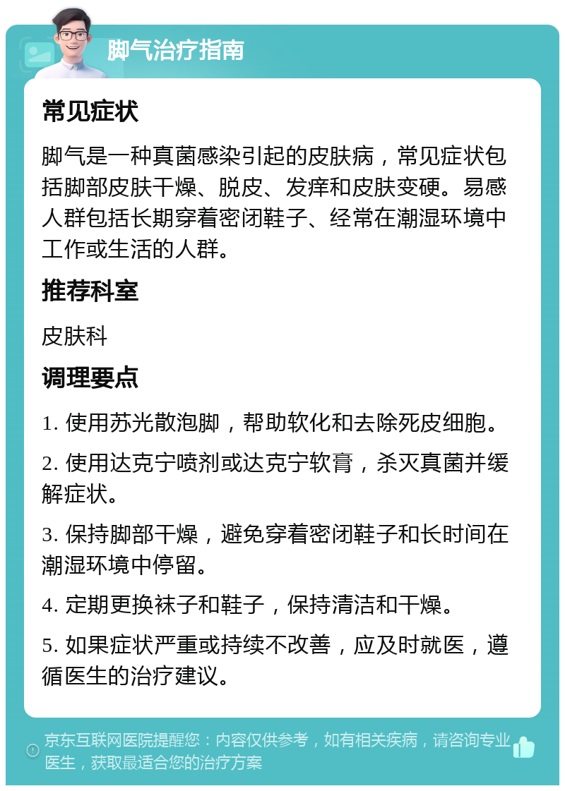 脚气治疗指南 常见症状 脚气是一种真菌感染引起的皮肤病，常见症状包括脚部皮肤干燥、脱皮、发痒和皮肤变硬。易感人群包括长期穿着密闭鞋子、经常在潮湿环境中工作或生活的人群。 推荐科室 皮肤科 调理要点 1. 使用苏光散泡脚，帮助软化和去除死皮细胞。 2. 使用达克宁喷剂或达克宁软膏，杀灭真菌并缓解症状。 3. 保持脚部干燥，避免穿着密闭鞋子和长时间在潮湿环境中停留。 4. 定期更换袜子和鞋子，保持清洁和干燥。 5. 如果症状严重或持续不改善，应及时就医，遵循医生的治疗建议。