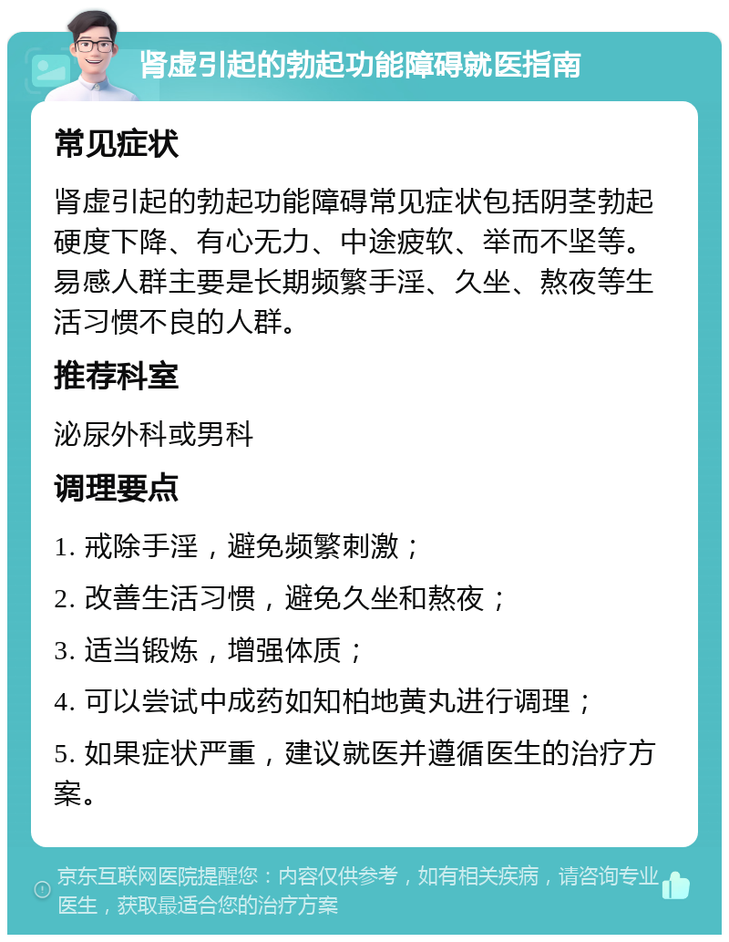 肾虚引起的勃起功能障碍就医指南 常见症状 肾虚引起的勃起功能障碍常见症状包括阴茎勃起硬度下降、有心无力、中途疲软、举而不坚等。易感人群主要是长期频繁手淫、久坐、熬夜等生活习惯不良的人群。 推荐科室 泌尿外科或男科 调理要点 1. 戒除手淫，避免频繁刺激； 2. 改善生活习惯，避免久坐和熬夜； 3. 适当锻炼，增强体质； 4. 可以尝试中成药如知柏地黄丸进行调理； 5. 如果症状严重，建议就医并遵循医生的治疗方案。