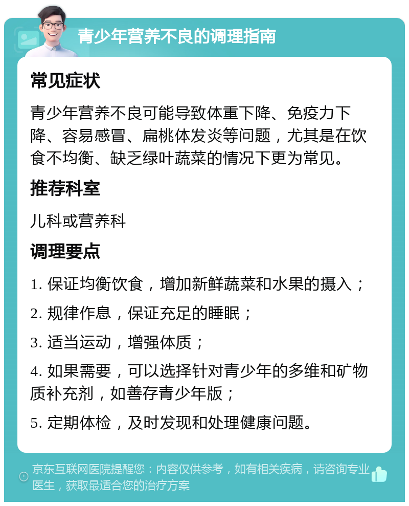 青少年营养不良的调理指南 常见症状 青少年营养不良可能导致体重下降、免疫力下降、容易感冒、扁桃体发炎等问题，尤其是在饮食不均衡、缺乏绿叶蔬菜的情况下更为常见。 推荐科室 儿科或营养科 调理要点 1. 保证均衡饮食，增加新鲜蔬菜和水果的摄入； 2. 规律作息，保证充足的睡眠； 3. 适当运动，增强体质； 4. 如果需要，可以选择针对青少年的多维和矿物质补充剂，如善存青少年版； 5. 定期体检，及时发现和处理健康问题。