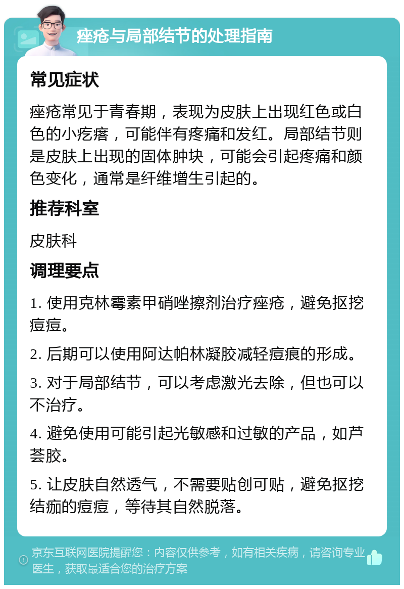 痤疮与局部结节的处理指南 常见症状 痤疮常见于青春期，表现为皮肤上出现红色或白色的小疙瘩，可能伴有疼痛和发红。局部结节则是皮肤上出现的固体肿块，可能会引起疼痛和颜色变化，通常是纤维增生引起的。 推荐科室 皮肤科 调理要点 1. 使用克林霉素甲硝唑擦剂治疗痤疮，避免抠挖痘痘。 2. 后期可以使用阿达帕林凝胶减轻痘痕的形成。 3. 对于局部结节，可以考虑激光去除，但也可以不治疗。 4. 避免使用可能引起光敏感和过敏的产品，如芦荟胶。 5. 让皮肤自然透气，不需要贴创可贴，避免抠挖结痂的痘痘，等待其自然脱落。