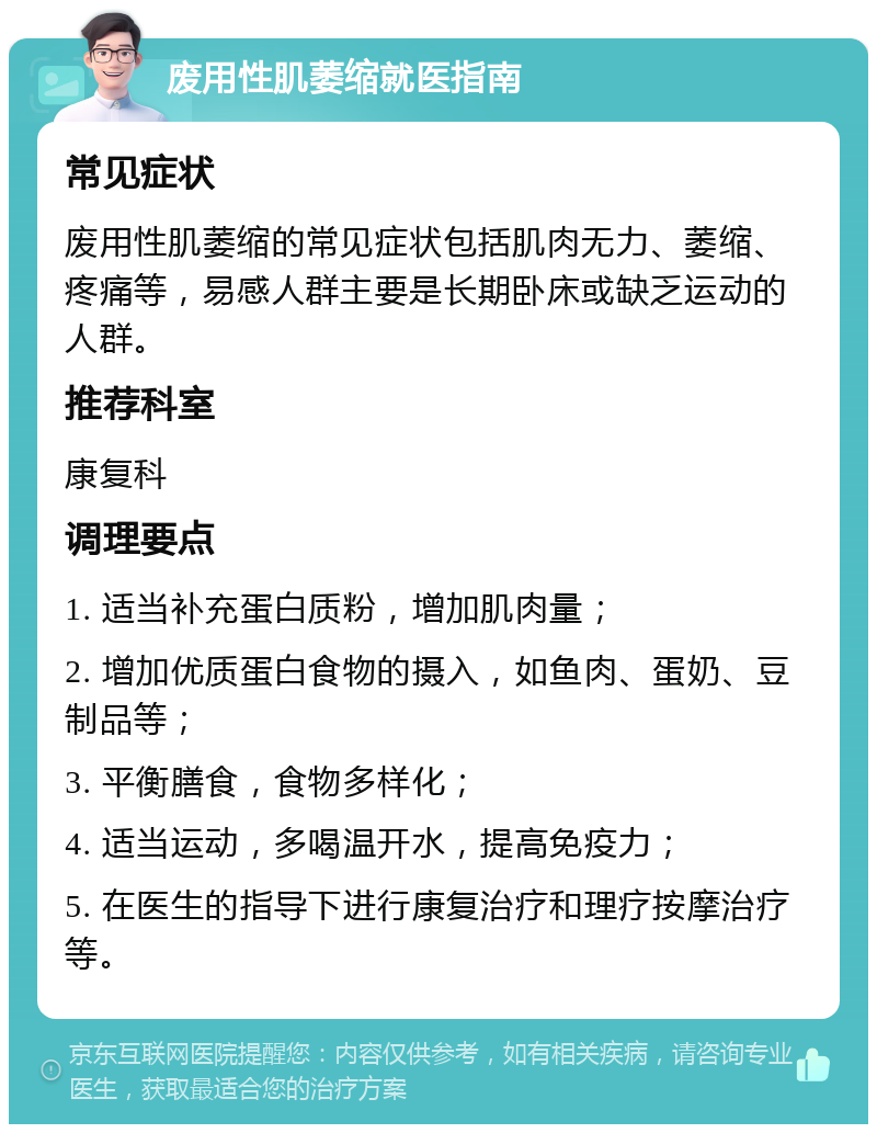 废用性肌萎缩就医指南 常见症状 废用性肌萎缩的常见症状包括肌肉无力、萎缩、疼痛等，易感人群主要是长期卧床或缺乏运动的人群。 推荐科室 康复科 调理要点 1. 适当补充蛋白质粉，增加肌肉量； 2. 增加优质蛋白食物的摄入，如鱼肉、蛋奶、豆制品等； 3. 平衡膳食，食物多样化； 4. 适当运动，多喝温开水，提高免疫力； 5. 在医生的指导下进行康复治疗和理疗按摩治疗等。