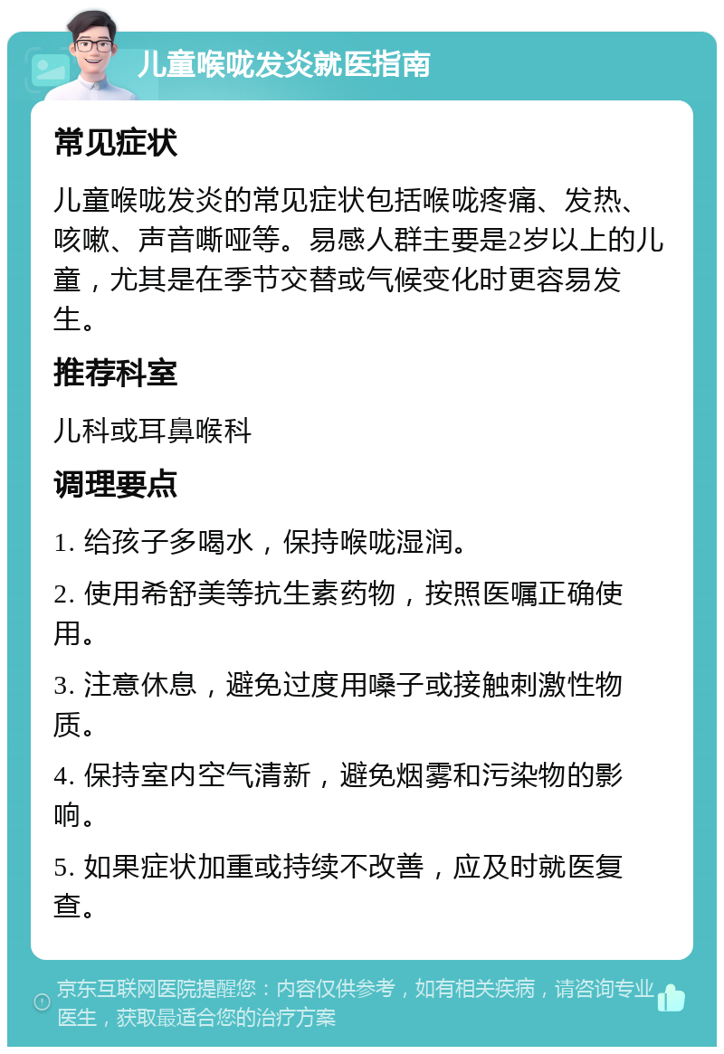 儿童喉咙发炎就医指南 常见症状 儿童喉咙发炎的常见症状包括喉咙疼痛、发热、咳嗽、声音嘶哑等。易感人群主要是2岁以上的儿童，尤其是在季节交替或气候变化时更容易发生。 推荐科室 儿科或耳鼻喉科 调理要点 1. 给孩子多喝水，保持喉咙湿润。 2. 使用希舒美等抗生素药物，按照医嘱正确使用。 3. 注意休息，避免过度用嗓子或接触刺激性物质。 4. 保持室内空气清新，避免烟雾和污染物的影响。 5. 如果症状加重或持续不改善，应及时就医复查。