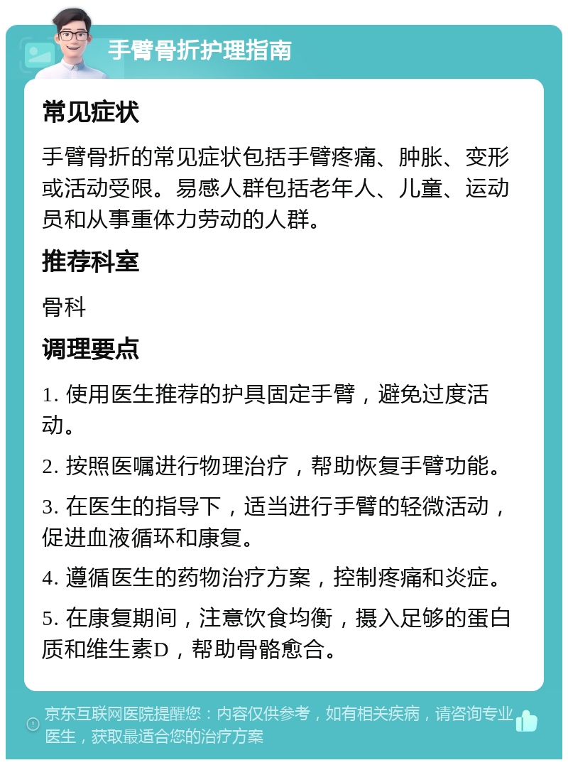 手臂骨折护理指南 常见症状 手臂骨折的常见症状包括手臂疼痛、肿胀、变形或活动受限。易感人群包括老年人、儿童、运动员和从事重体力劳动的人群。 推荐科室 骨科 调理要点 1. 使用医生推荐的护具固定手臂，避免过度活动。 2. 按照医嘱进行物理治疗，帮助恢复手臂功能。 3. 在医生的指导下，适当进行手臂的轻微活动，促进血液循环和康复。 4. 遵循医生的药物治疗方案，控制疼痛和炎症。 5. 在康复期间，注意饮食均衡，摄入足够的蛋白质和维生素D，帮助骨骼愈合。