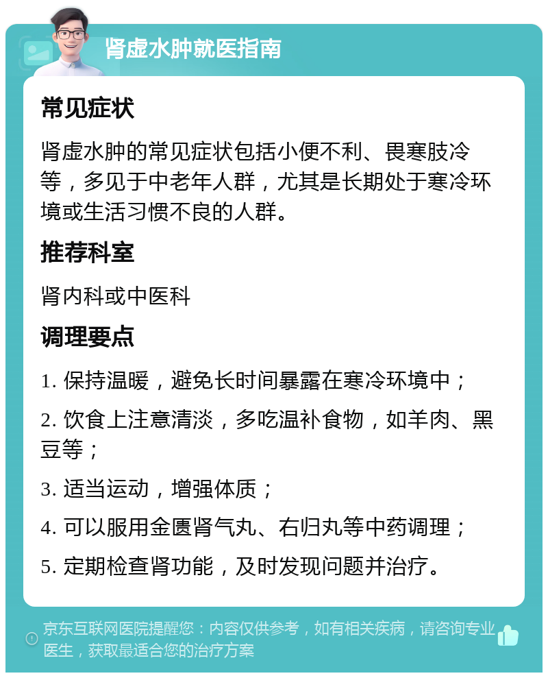 肾虚水肿就医指南 常见症状 肾虚水肿的常见症状包括小便不利、畏寒肢冷等，多见于中老年人群，尤其是长期处于寒冷环境或生活习惯不良的人群。 推荐科室 肾内科或中医科 调理要点 1. 保持温暖，避免长时间暴露在寒冷环境中； 2. 饮食上注意清淡，多吃温补食物，如羊肉、黑豆等； 3. 适当运动，增强体质； 4. 可以服用金匮肾气丸、右归丸等中药调理； 5. 定期检查肾功能，及时发现问题并治疗。