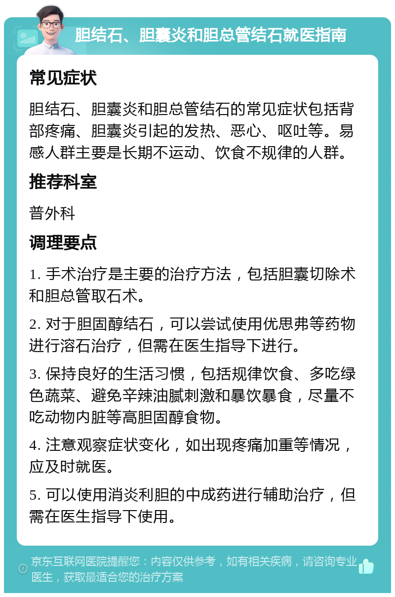 胆结石、胆囊炎和胆总管结石就医指南 常见症状 胆结石、胆囊炎和胆总管结石的常见症状包括背部疼痛、胆囊炎引起的发热、恶心、呕吐等。易感人群主要是长期不运动、饮食不规律的人群。 推荐科室 普外科 调理要点 1. 手术治疗是主要的治疗方法，包括胆囊切除术和胆总管取石术。 2. 对于胆固醇结石，可以尝试使用优思弗等药物进行溶石治疗，但需在医生指导下进行。 3. 保持良好的生活习惯，包括规律饮食、多吃绿色蔬菜、避免辛辣油腻刺激和暴饮暴食，尽量不吃动物内脏等高胆固醇食物。 4. 注意观察症状变化，如出现疼痛加重等情况，应及时就医。 5. 可以使用消炎利胆的中成药进行辅助治疗，但需在医生指导下使用。