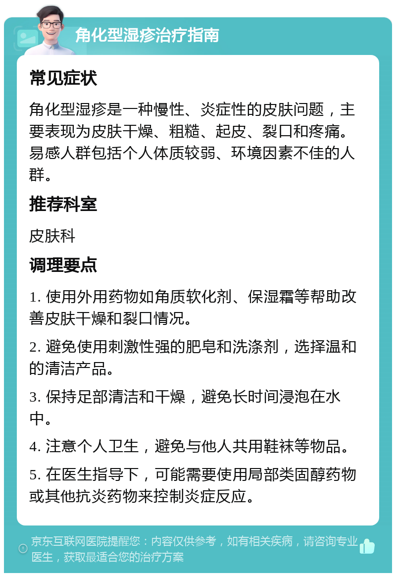 角化型湿疹治疗指南 常见症状 角化型湿疹是一种慢性、炎症性的皮肤问题，主要表现为皮肤干燥、粗糙、起皮、裂口和疼痛。易感人群包括个人体质较弱、环境因素不佳的人群。 推荐科室 皮肤科 调理要点 1. 使用外用药物如角质软化剂、保湿霜等帮助改善皮肤干燥和裂口情况。 2. 避免使用刺激性强的肥皂和洗涤剂，选择温和的清洁产品。 3. 保持足部清洁和干燥，避免长时间浸泡在水中。 4. 注意个人卫生，避免与他人共用鞋袜等物品。 5. 在医生指导下，可能需要使用局部类固醇药物或其他抗炎药物来控制炎症反应。