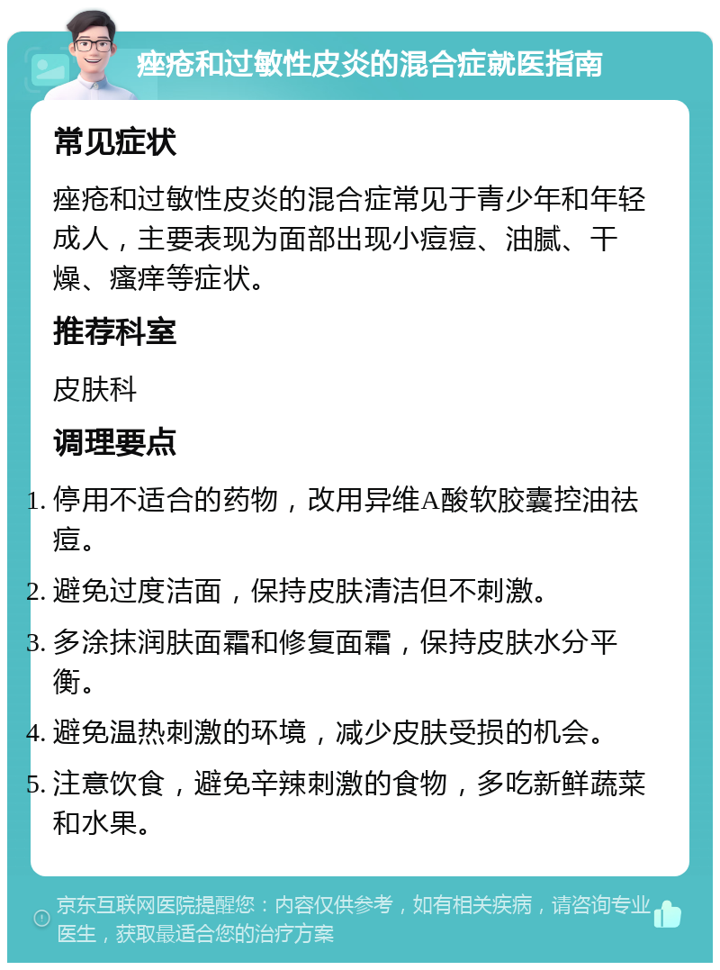 痤疮和过敏性皮炎的混合症就医指南 常见症状 痤疮和过敏性皮炎的混合症常见于青少年和年轻成人，主要表现为面部出现小痘痘、油腻、干燥、瘙痒等症状。 推荐科室 皮肤科 调理要点 停用不适合的药物，改用异维A酸软胶囊控油祛痘。 避免过度洁面，保持皮肤清洁但不刺激。 多涂抹润肤面霜和修复面霜，保持皮肤水分平衡。 避免温热刺激的环境，减少皮肤受损的机会。 注意饮食，避免辛辣刺激的食物，多吃新鲜蔬菜和水果。