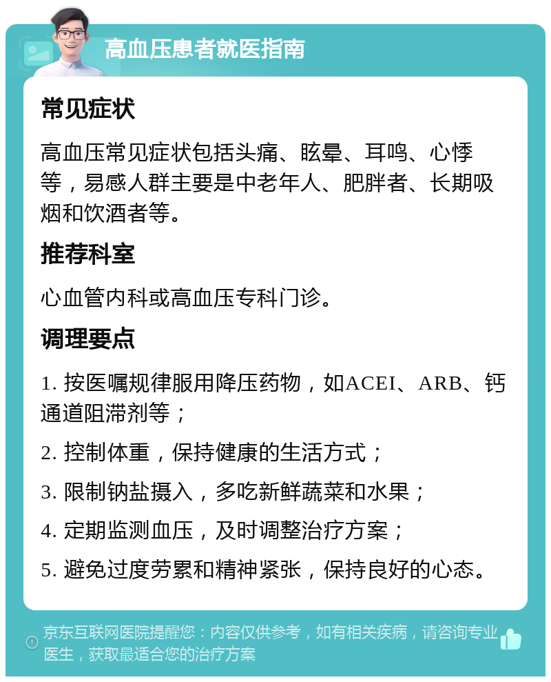 高血压患者就医指南 常见症状 高血压常见症状包括头痛、眩晕、耳鸣、心悸等，易感人群主要是中老年人、肥胖者、长期吸烟和饮酒者等。 推荐科室 心血管内科或高血压专科门诊。 调理要点 1. 按医嘱规律服用降压药物，如ACEI、ARB、钙通道阻滞剂等； 2. 控制体重，保持健康的生活方式； 3. 限制钠盐摄入，多吃新鲜蔬菜和水果； 4. 定期监测血压，及时调整治疗方案； 5. 避免过度劳累和精神紧张，保持良好的心态。