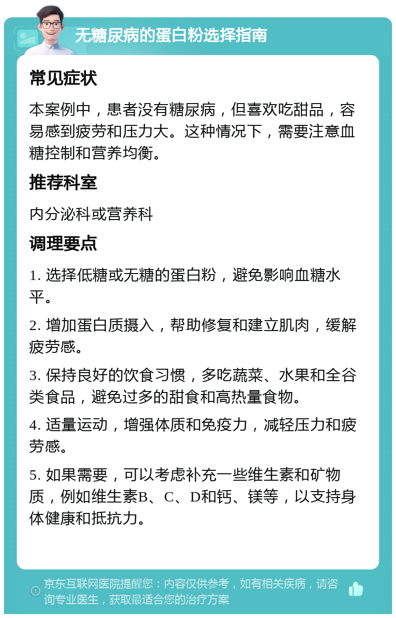 无糖尿病的蛋白粉选择指南 常见症状 本案例中，患者没有糖尿病，但喜欢吃甜品，容易感到疲劳和压力大。这种情况下，需要注意血糖控制和营养均衡。 推荐科室 内分泌科或营养科 调理要点 1. 选择低糖或无糖的蛋白粉，避免影响血糖水平。 2. 增加蛋白质摄入，帮助修复和建立肌肉，缓解疲劳感。 3. 保持良好的饮食习惯，多吃蔬菜、水果和全谷类食品，避免过多的甜食和高热量食物。 4. 适量运动，增强体质和免疫力，减轻压力和疲劳感。 5. 如果需要，可以考虑补充一些维生素和矿物质，例如维生素B、C、D和钙、镁等，以支持身体健康和抵抗力。