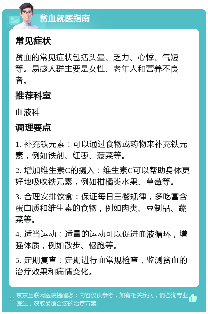 贫血就医指南 常见症状 贫血的常见症状包括头晕、乏力、心悸、气短等。易感人群主要是女性、老年人和营养不良者。 推荐科室 血液科 调理要点 1. 补充铁元素：可以通过食物或药物来补充铁元素，例如铁剂、红枣、菠菜等。 2. 增加维生素C的摄入：维生素C可以帮助身体更好地吸收铁元素，例如柑橘类水果、草莓等。 3. 合理安排饮食：保证每日三餐规律，多吃富含蛋白质和维生素的食物，例如肉类、豆制品、蔬菜等。 4. 适当运动：适量的运动可以促进血液循环，增强体质，例如散步、慢跑等。 5. 定期复查：定期进行血常规检查，监测贫血的治疗效果和病情变化。