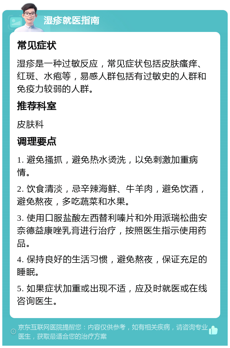 湿疹就医指南 常见症状 湿疹是一种过敏反应，常见症状包括皮肤瘙痒、红斑、水疱等，易感人群包括有过敏史的人群和免疫力较弱的人群。 推荐科室 皮肤科 调理要点 1. 避免搔抓，避免热水烫洗，以免刺激加重病情。 2. 饮食清淡，忌辛辣海鲜、牛羊肉，避免饮酒，避免熬夜，多吃蔬菜和水果。 3. 使用口服盐酸左西替利嗪片和外用派瑞松曲安奈德益康唑乳膏进行治疗，按照医生指示使用药品。 4. 保持良好的生活习惯，避免熬夜，保证充足的睡眠。 5. 如果症状加重或出现不适，应及时就医或在线咨询医生。