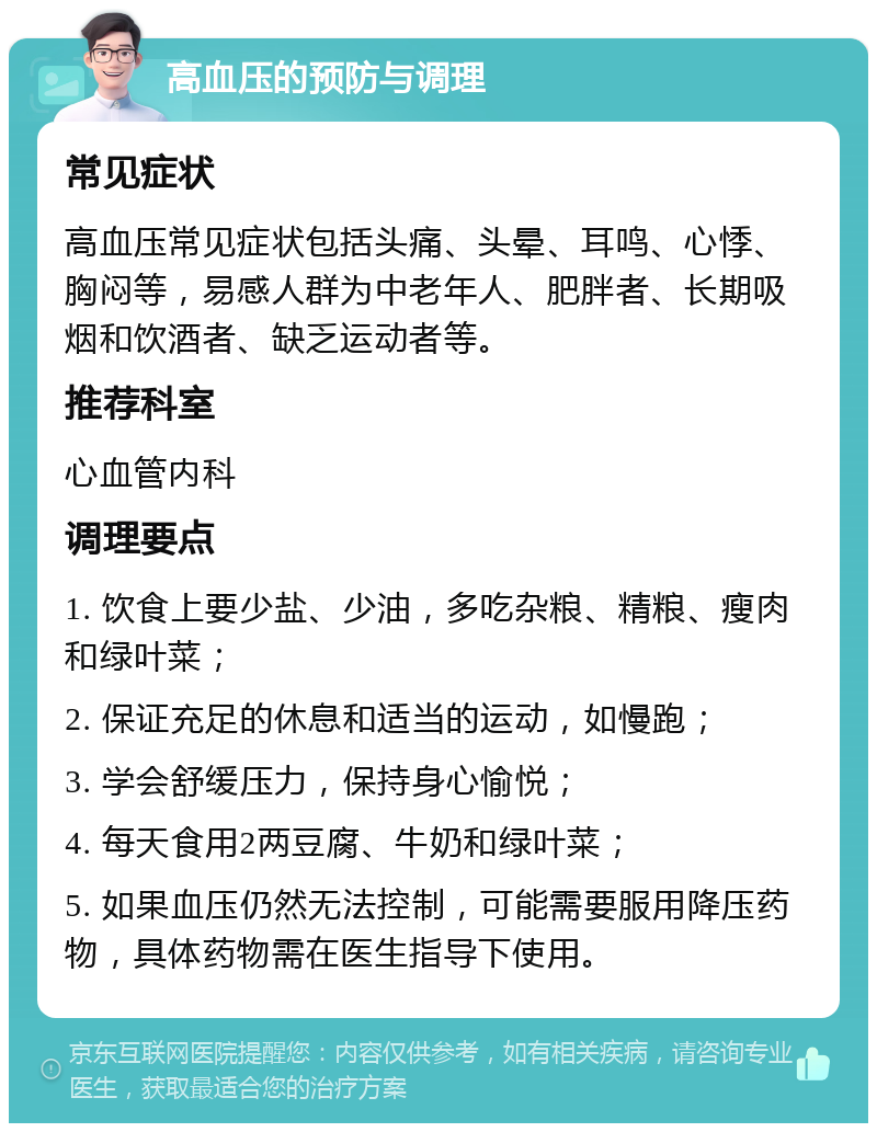 高血压的预防与调理 常见症状 高血压常见症状包括头痛、头晕、耳鸣、心悸、胸闷等，易感人群为中老年人、肥胖者、长期吸烟和饮酒者、缺乏运动者等。 推荐科室 心血管内科 调理要点 1. 饮食上要少盐、少油，多吃杂粮、精粮、瘦肉和绿叶菜； 2. 保证充足的休息和适当的运动，如慢跑； 3. 学会舒缓压力，保持身心愉悦； 4. 每天食用2两豆腐、牛奶和绿叶菜； 5. 如果血压仍然无法控制，可能需要服用降压药物，具体药物需在医生指导下使用。