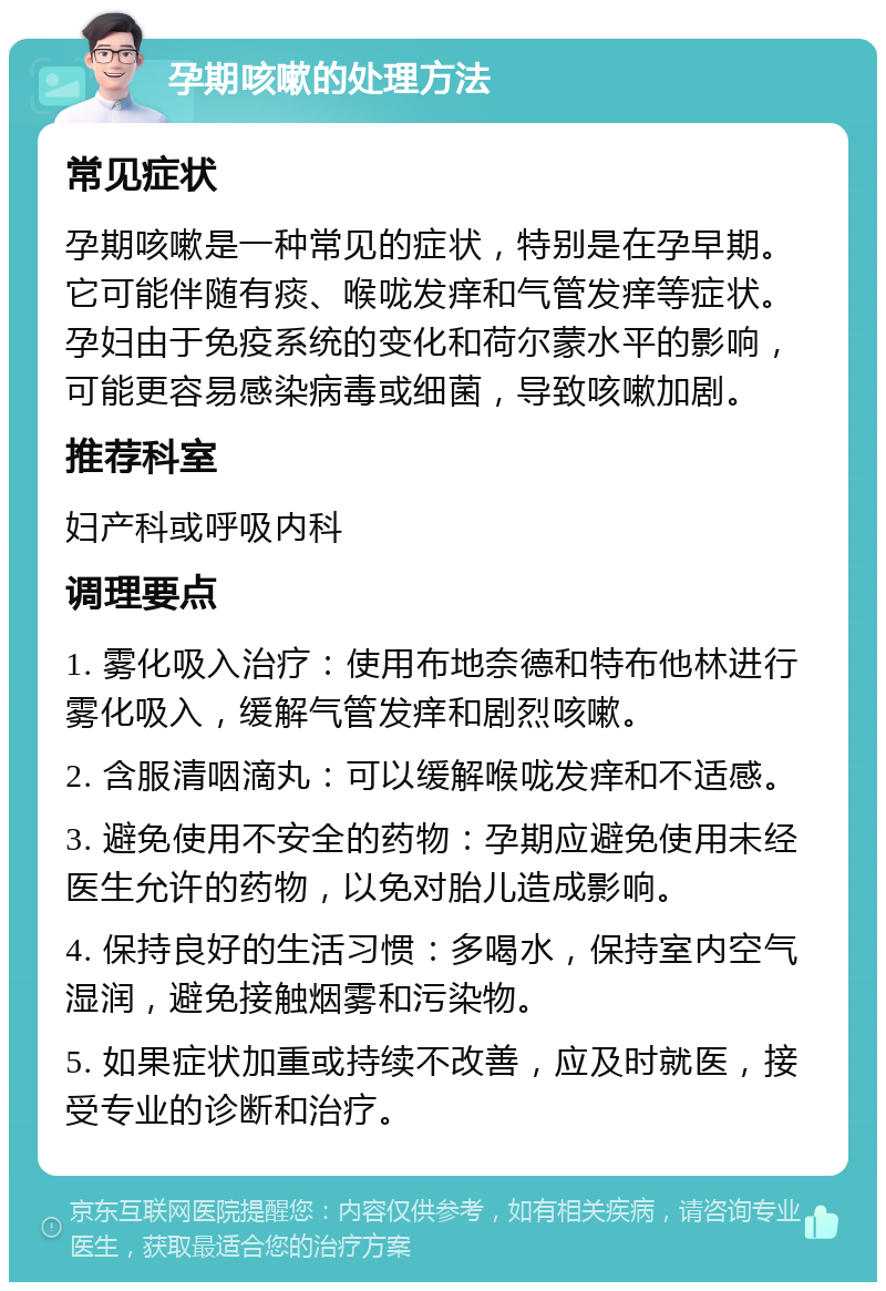 孕期咳嗽的处理方法 常见症状 孕期咳嗽是一种常见的症状，特别是在孕早期。它可能伴随有痰、喉咙发痒和气管发痒等症状。孕妇由于免疫系统的变化和荷尔蒙水平的影响，可能更容易感染病毒或细菌，导致咳嗽加剧。 推荐科室 妇产科或呼吸内科 调理要点 1. 雾化吸入治疗：使用布地奈德和特布他林进行雾化吸入，缓解气管发痒和剧烈咳嗽。 2. 含服清咽滴丸：可以缓解喉咙发痒和不适感。 3. 避免使用不安全的药物：孕期应避免使用未经医生允许的药物，以免对胎儿造成影响。 4. 保持良好的生活习惯：多喝水，保持室内空气湿润，避免接触烟雾和污染物。 5. 如果症状加重或持续不改善，应及时就医，接受专业的诊断和治疗。